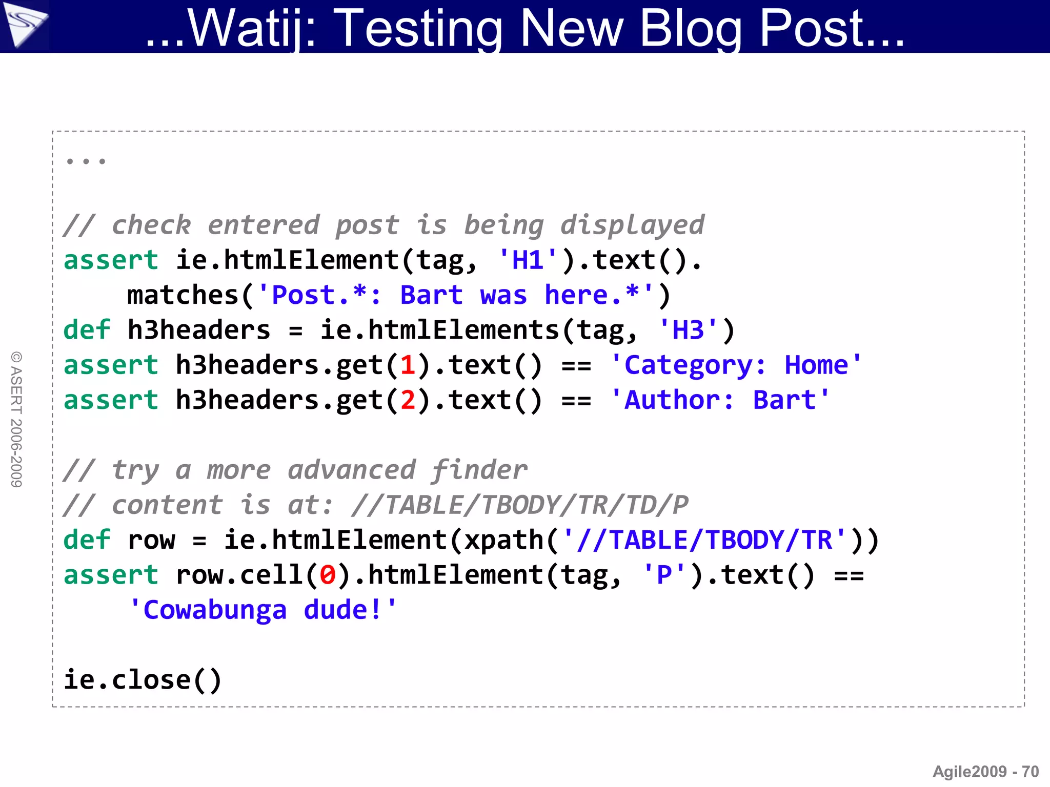 ...Watij: Testing New Blog Post...

                    ...

                    // check entered post is being displayed
                    assert ie.htmlElement(tag, 'H1').text().
                        matches('Post.*: Bart was here.*')
                    def h3headers = ie.htmlElements(tag, 'H3')
© ASERT 2006-2009




                    assert h3headers.get(1).text() == 'Category: Home'
                    assert h3headers.get(2).text() == 'Author: Bart'

                    // try a more advanced finder
                    // content is at: //TABLE/TBODY/TR/TD/P
                    def row = ie.htmlElement(xpath('//TABLE/TBODY/TR'))
                    assert row.cell(0).htmlElement(tag, 'P').text() ==
                        'Cowabunga dude!'

                    ie.close()


                                                                          Agile2009 - 70
 