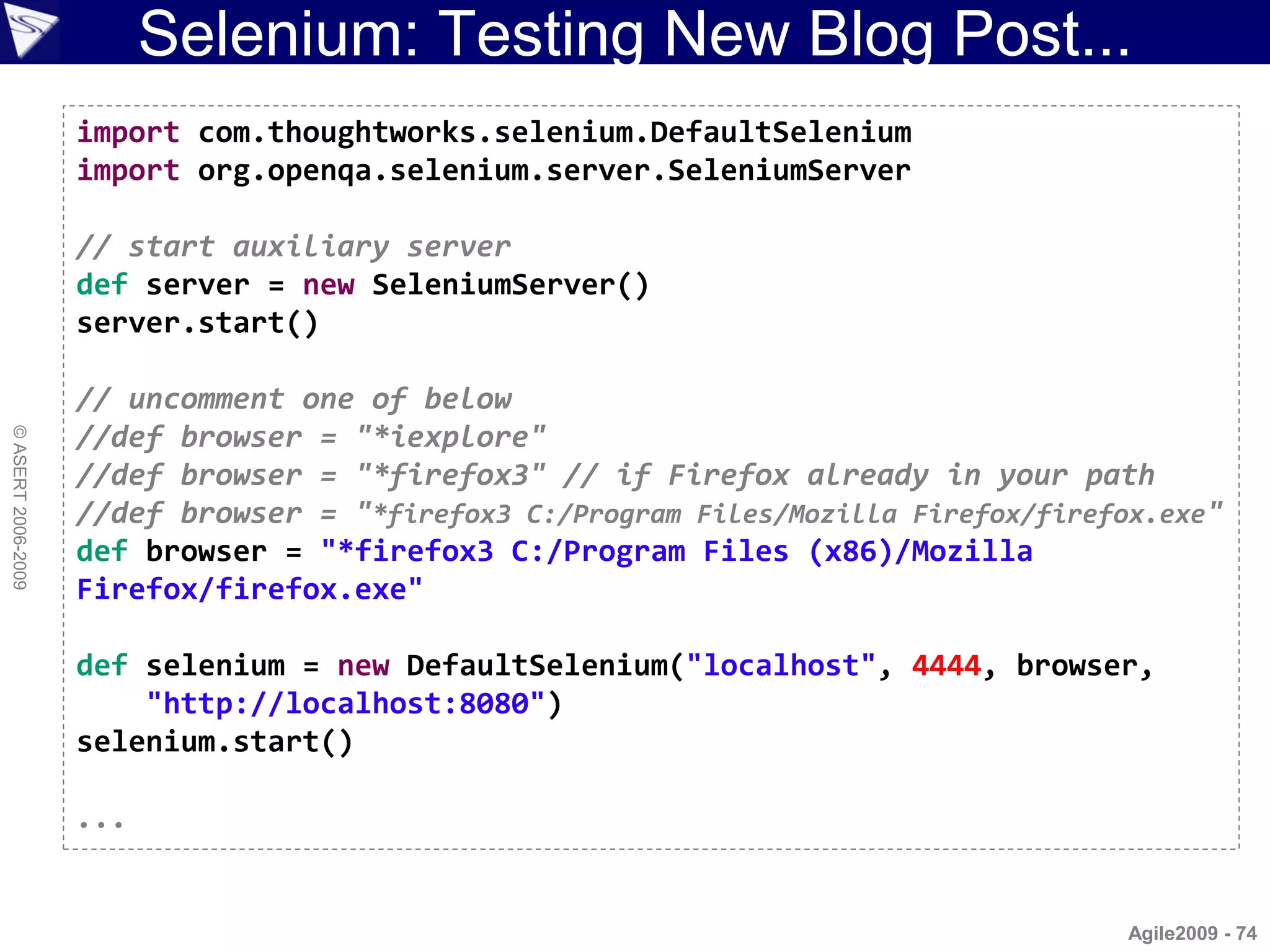 Selenium: Testing New Blog Post...
                    import com.thoughtworks.selenium.DefaultSelenium
                    import org.openqa.selenium.server.SeleniumServer

                    // start auxiliary server
                    def server = new SeleniumServer()
                    server.start()

                    // uncomment one of below
                    //def browser = "*iexplore"
© ASERT 2006-2009




                    //def browser = "*firefox3" // if Firefox already in your path
                    //def browser = "*firefox3 C:/Program Files/Mozilla Firefox/firefox.exe"
                    def browser = "*firefox3 C:/Program Files (x86)/Mozilla
                    Firefox/firefox.exe"

                    def selenium = new DefaultSelenium("localhost", 4444, browser,
                        "http://localhost:8080")
                    selenium.start()

                    ...


                                                                                      Agile2009 - 74
 