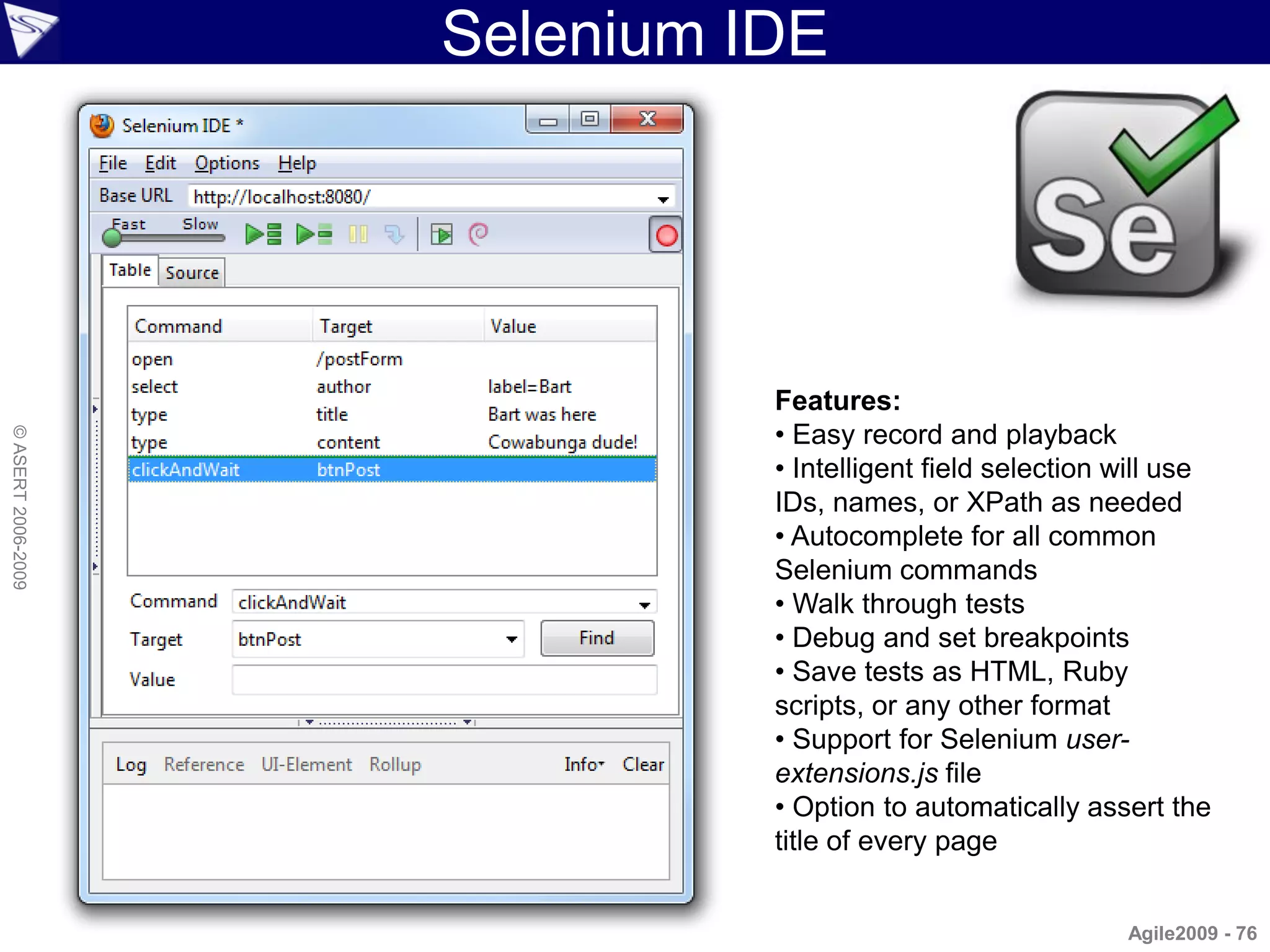 Selenium IDE




                              Features:
                              • Easy record and playback
© ASERT 2006-2009




                              • Intelligent field selection will use
                              IDs, names, or XPath as needed
                              • Autocomplete for all common
                              Selenium commands
                              • Walk through tests
                              • Debug and set breakpoints
                              • Save tests as HTML, Ruby
                              scripts, or any other format
                              • Support for Selenium user-
                              extensions.js file
                              • Option to automatically assert the
                              title of every page


                                                            Agile2009 - 76
 