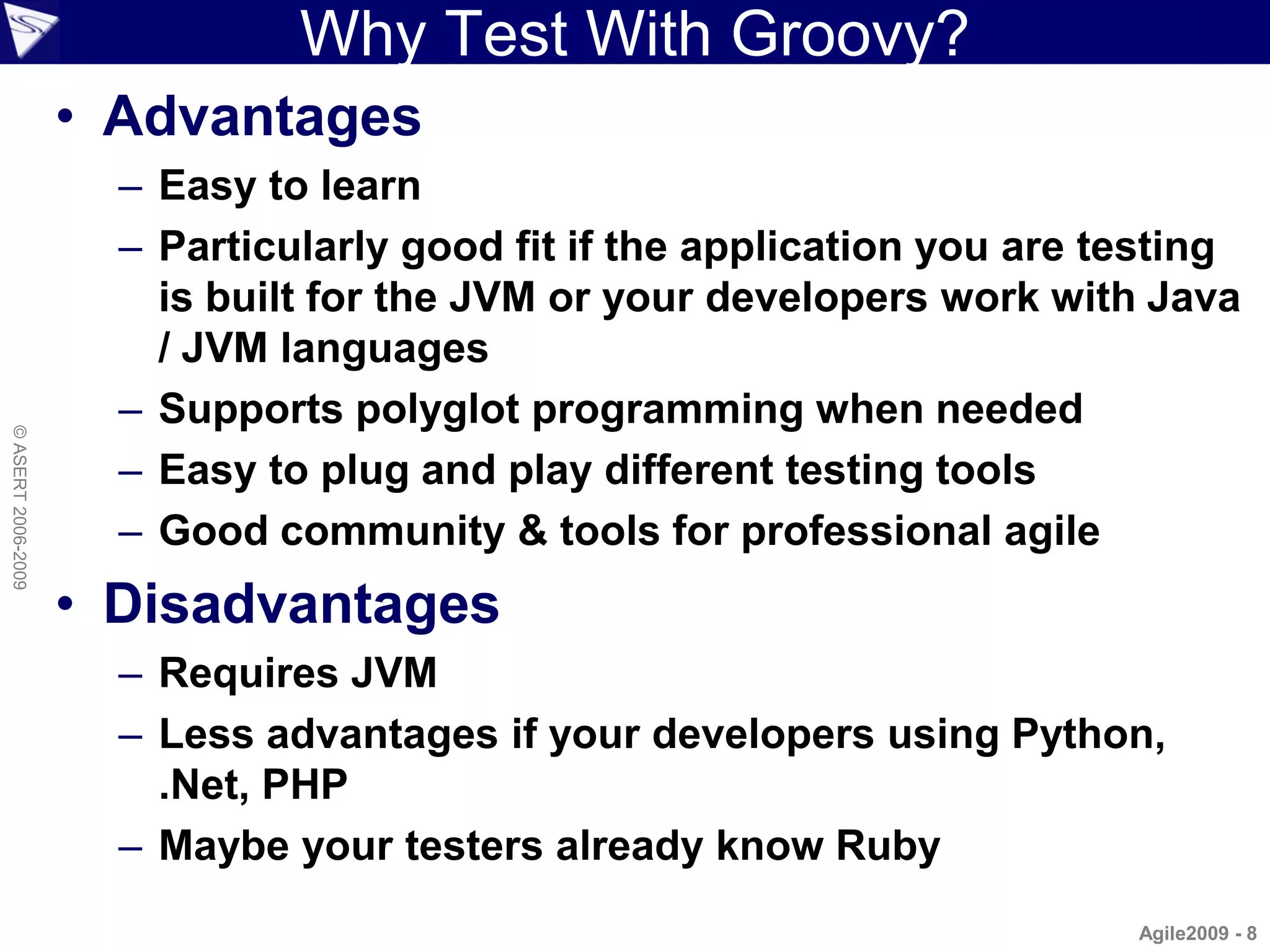Why Test With Groovy?
                    • Advantages
                      – Easy to learn
                      – Particularly good fit if the application you are testing
                        is built for the JVM or your developers work with Java
                        / JVM languages
                      – Supports polyglot programming when needed
© ASERT 2006-2009




                      – Easy to plug and play different testing tools
                      – Good community & tools for professional agile
                    • Disadvantages
                      – Requires JVM
                      – Less advantages if your developers using Python,
                        .Net, PHP
                      – Maybe your testers already know Ruby
                                                                          Agile2009 - 8
 