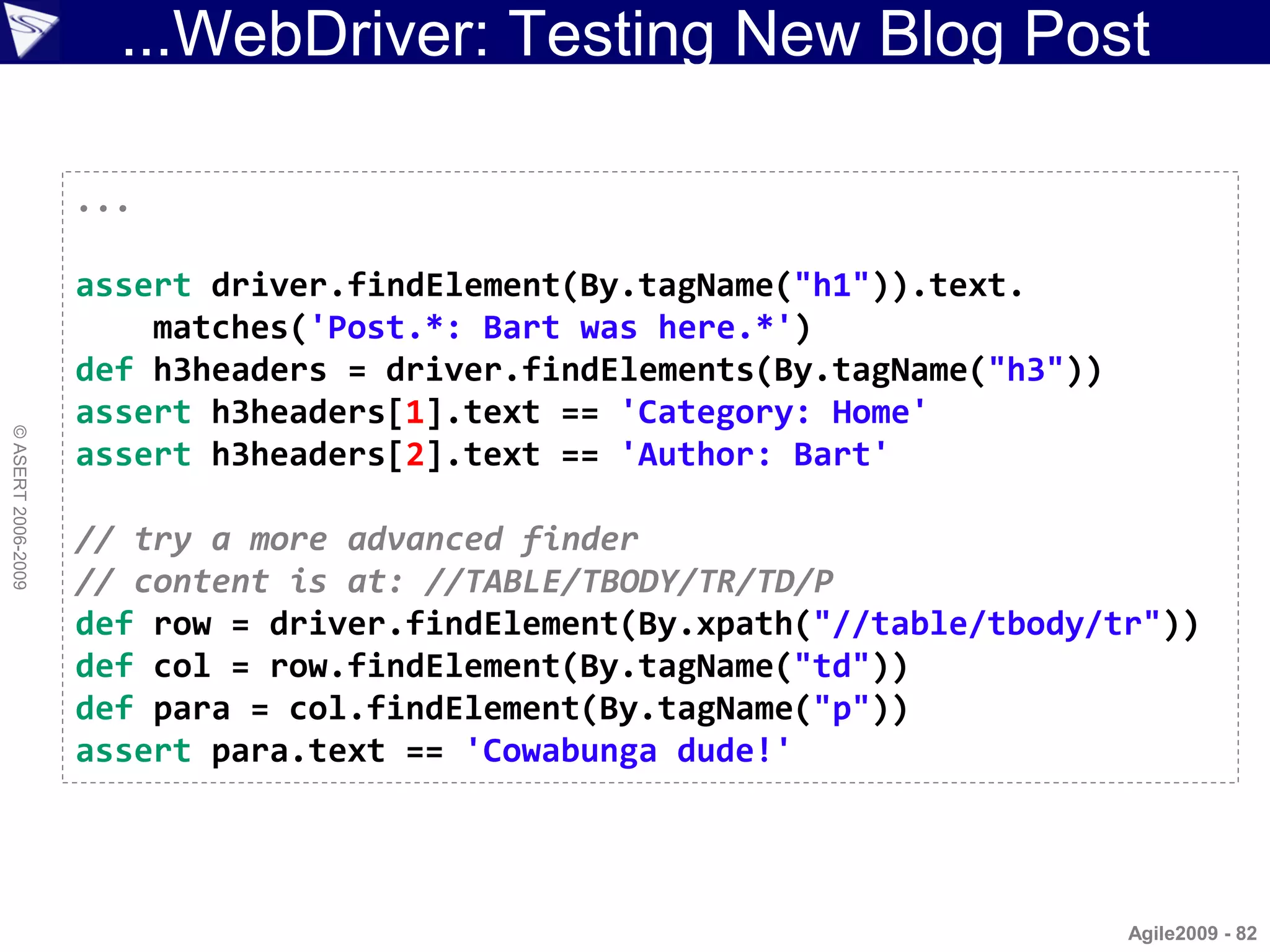 ...WebDriver: Testing New Blog Post

                    ...

                    assert driver.findElement(By.tagName("h1")).text.
                        matches('Post.*: Bart was here.*')
                    def h3headers = driver.findElements(By.tagName("h3"))
                    assert h3headers[1].text == 'Category: Home'
© ASERT 2006-2009




                    assert h3headers[2].text == 'Author: Bart'

                    // try a more advanced finder
                    // content is at: //TABLE/TBODY/TR/TD/P
                    def row = driver.findElement(By.xpath("//table/tbody/tr"))
                    def col = row.findElement(By.tagName("td"))
                    def para = col.findElement(By.tagName("p"))
                    assert para.text == 'Cowabunga dude!'




                                                                            Agile2009 - 82
 