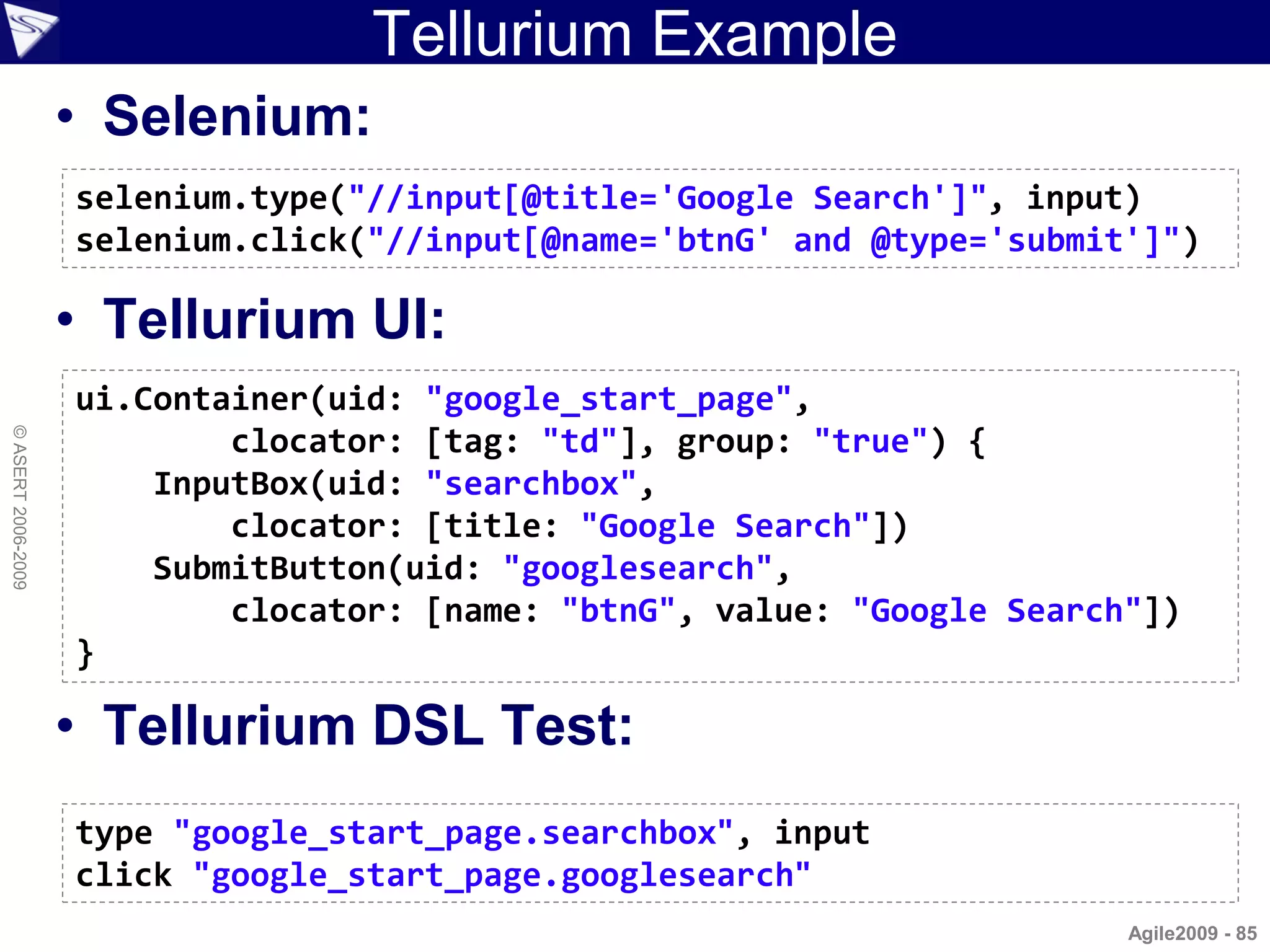 Tellurium Example
                    • Selenium:
                    selenium.type("//input[@title='Google Search']", input)
                    selenium.click("//input[@name='btnG' and @type='submit']")

                    • Tellurium UI:
                    ui.Container(uid: "google_start_page",
© ASERT 2006-2009




                            clocator: [tag: "td"], group: "true") {
                        InputBox(uid: "searchbox",
                            clocator: [title: "Google Search"])
                        SubmitButton(uid: "googlesearch",
                            clocator: [name: "btnG", value: "Google Search"])
                    }

                    • Tellurium DSL Test:
                    type "google_start_page.searchbox", input
                    click "google_start_page.googlesearch"
                                                                          Agile2009 - 85
 