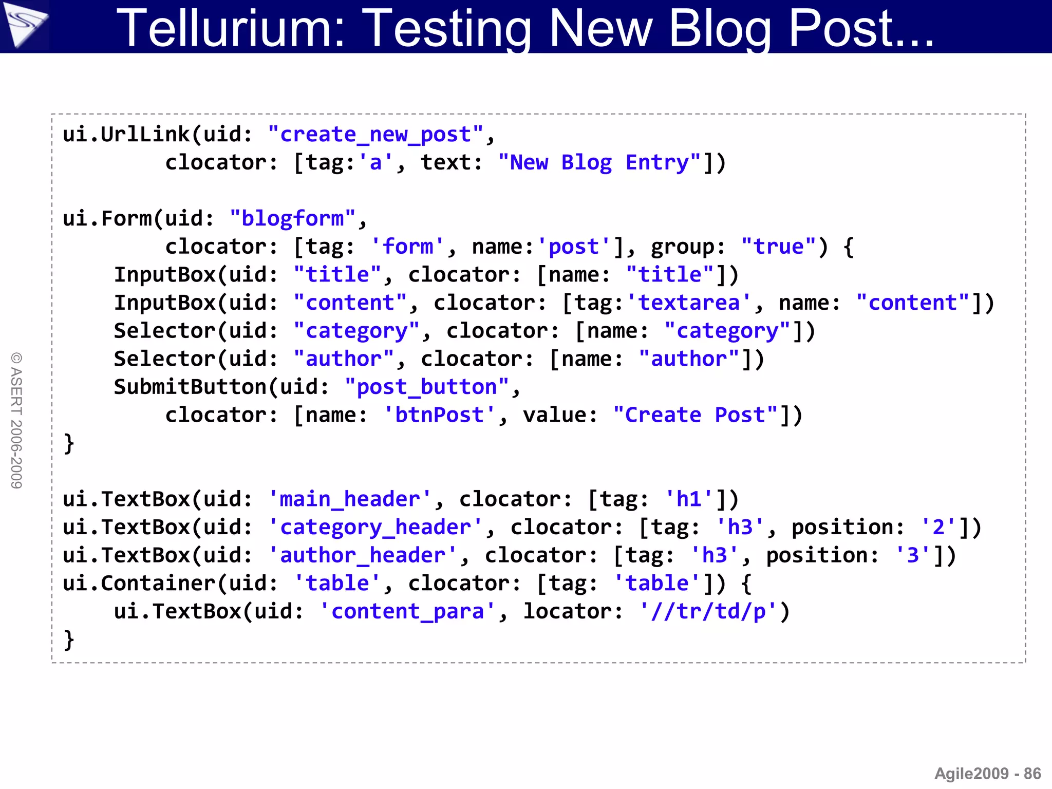Tellurium: Testing New Blog Post...
                    ui.UrlLink(uid: "create_new_post",
                            clocator: [tag:'a', text: "New Blog Entry"])

                    ui.Form(uid: "blogform",
                            clocator: [tag: 'form', name:'post'], group: "true") {
                        InputBox(uid: "title", clocator: [name: "title"])
                        InputBox(uid: "content", clocator: [tag:'textarea', name: "content"])
                        Selector(uid: "category", clocator: [name: "category"])
                        Selector(uid: "author", clocator: [name: "author"])
© ASERT 2006-2009




                        SubmitButton(uid: "post_button",
                            clocator: [name: 'btnPost', value: "Create Post"])
                    }

                    ui.TextBox(uid: 'main_header', clocator: [tag: 'h1'])
                    ui.TextBox(uid: 'category_header', clocator: [tag: 'h3', position: '2'])
                    ui.TextBox(uid: 'author_header', clocator: [tag: 'h3', position: '3'])
                    ui.Container(uid: 'table', clocator: [tag: 'table']) {
                        ui.TextBox(uid: 'content_para', locator: '//tr/td/p')
                    }




                                                                                        Agile2009 - 86
 