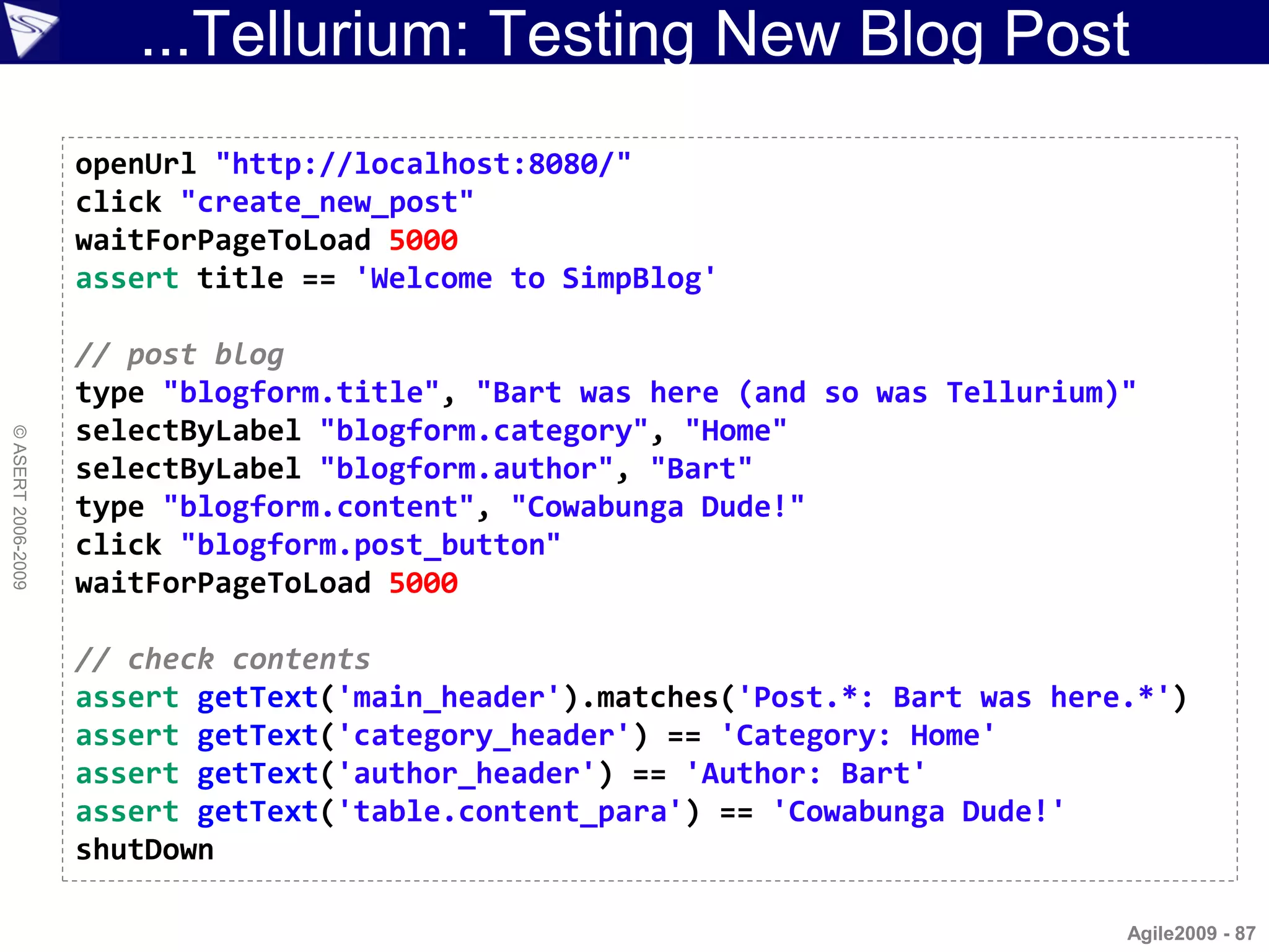 ...Tellurium: Testing New Blog Post
                    openUrl "http://localhost:8080/"
                    click "create_new_post"
                    waitForPageToLoad 5000
                    assert title == 'Welcome to SimpBlog'

                    // post blog
                    type "blogform.title", "Bart was here (and so was Tellurium)"
                    selectByLabel "blogform.category", "Home"
© ASERT 2006-2009




                    selectByLabel "blogform.author", "Bart"
                    type "blogform.content", "Cowabunga Dude!"
                    click "blogform.post_button"
                    waitForPageToLoad 5000

                    // check contents
                    assert getText('main_header').matches('Post.*: Bart was here.*')
                    assert getText('category_header') == 'Category: Home'
                    assert getText('author_header') == 'Author: Bart'
                    assert getText('table.content_para') == 'Cowabunga Dude!'
                    shutDown

                                                                                Agile2009 - 87
 