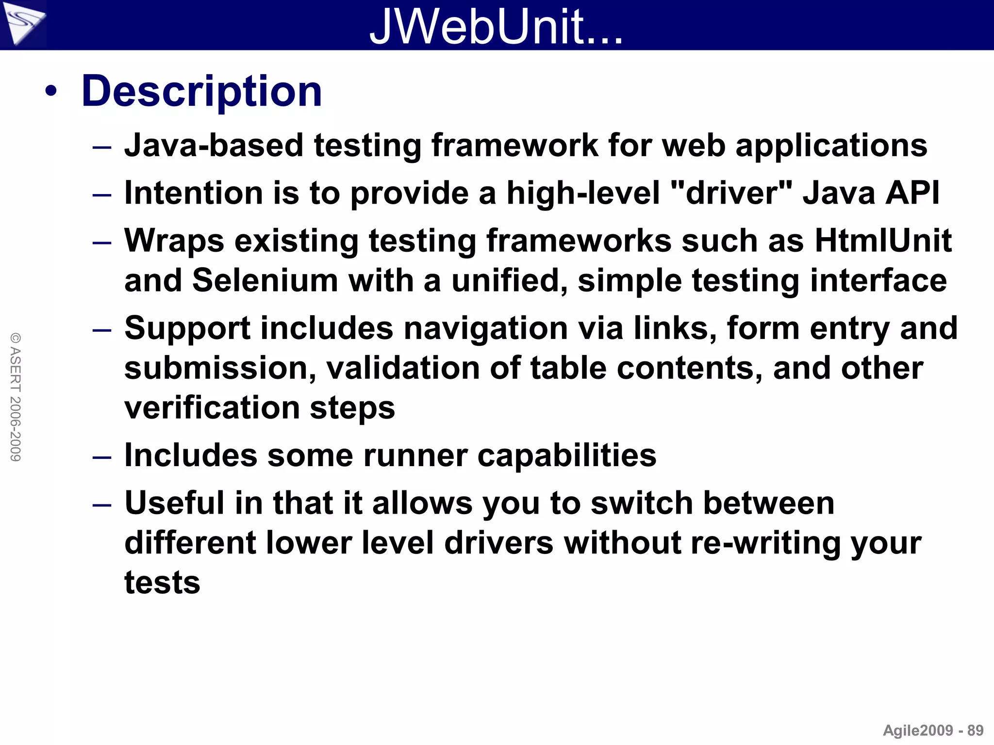JWebUnit...
                    • Description
                      – Java-based testing framework for web applications
                      – Intention is to provide a high-level "driver" Java API
                      – Wraps existing testing frameworks such as HtmlUnit
                        and Selenium with a unified, simple testing interface
                      – Support includes navigation via links, form entry and
© ASERT 2006-2009




                        submission, validation of table contents, and other
                        verification steps
                      – Includes some runner capabilities
                      – Useful in that it allows you to switch between
                        different lower level drivers without re-writing your
                        tests



                                                                         Agile2009 - 89
 