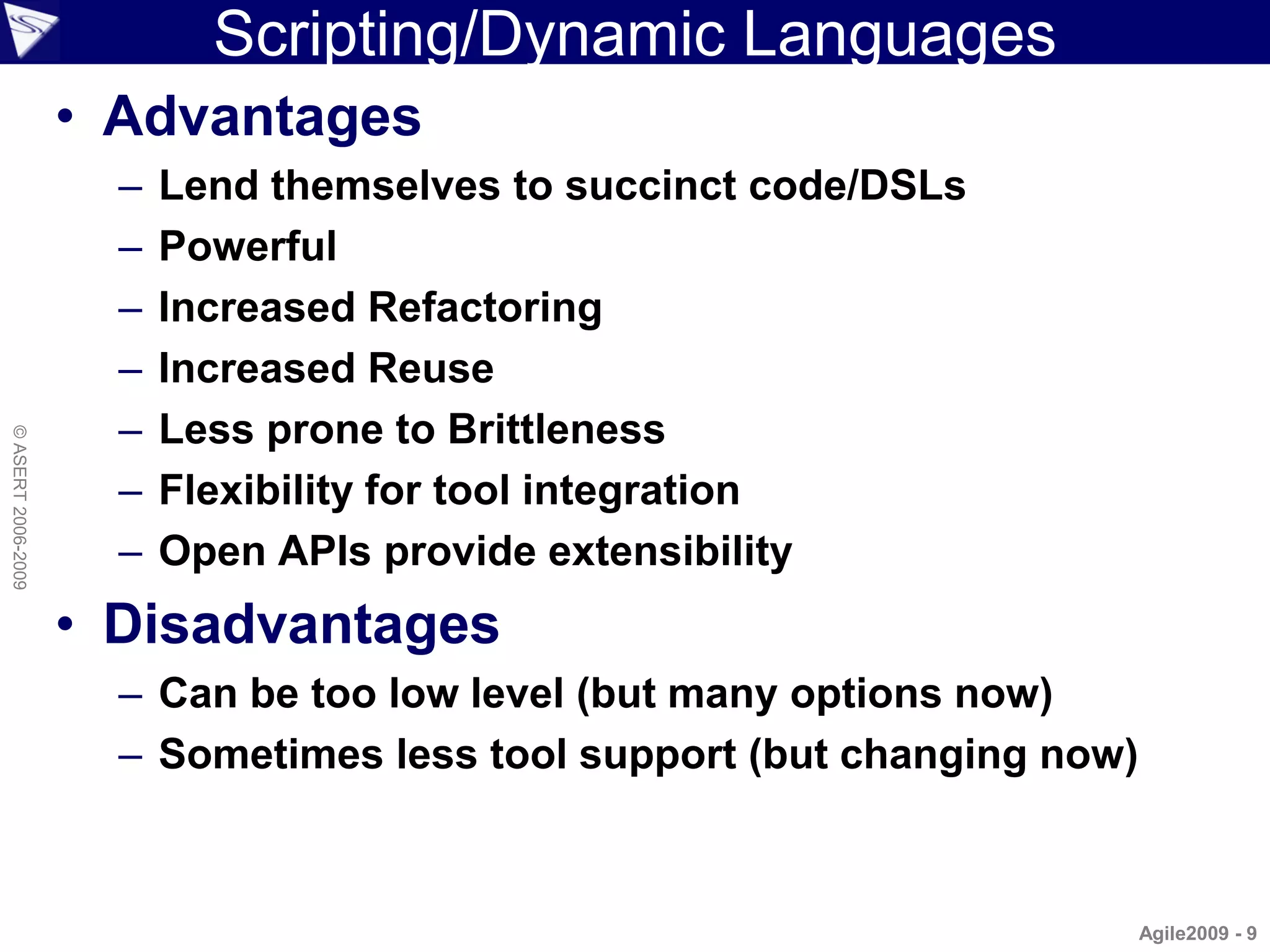 Scripting/Dynamic Languages
                    • Advantages
                      –   Lend themselves to succinct code/DSLs
                      –   Powerful
                      –   Increased Refactoring
                      –   Increased Reuse
                      –   Less prone to Brittleness
© ASERT 2006-2009




                      –   Flexibility for tool integration
                      –   Open APIs provide extensibility
                    • Disadvantages
                      – Can be too low level (but many options now)
                      – Sometimes less tool support (but changing now)



                                                                         Agile2009 - 9
 