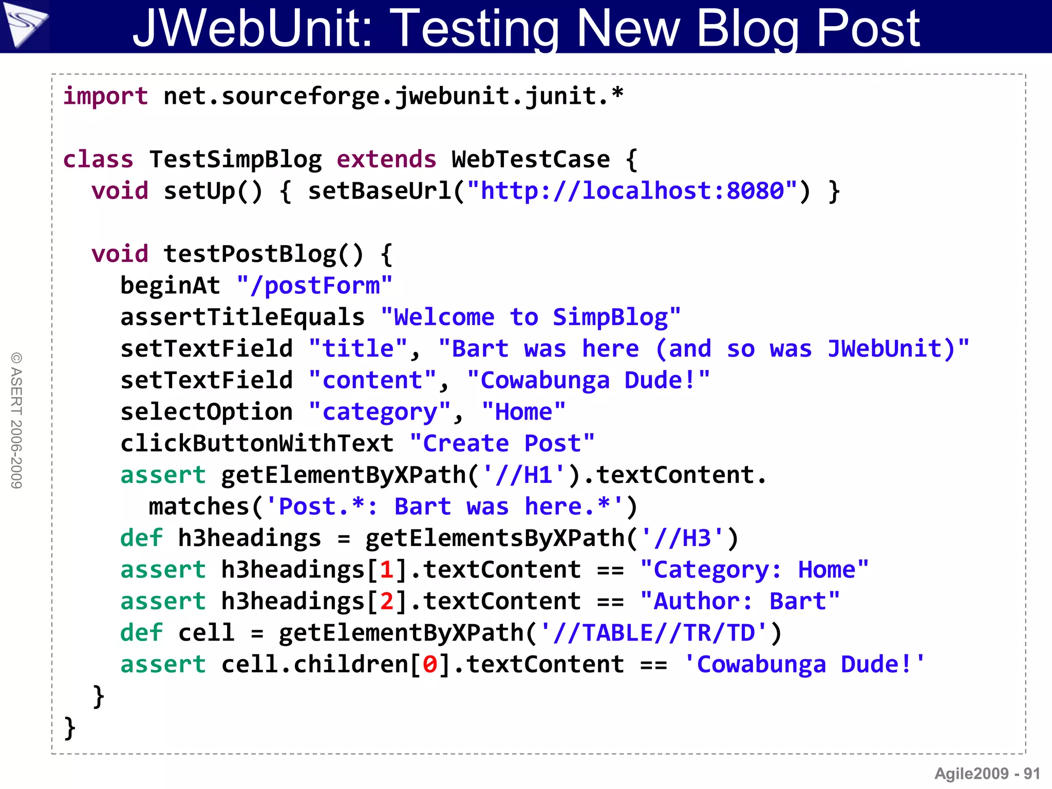 JWebUnit: Testing New Blog Post
                    import net.sourceforge.jwebunit.junit.*

                    class TestSimpBlog extends WebTestCase {
                      void setUp() { setBaseUrl("http://localhost:8080") }

                        void testPostBlog() {
                          beginAt "/postForm"
                          assertTitleEquals "Welcome to SimpBlog"
                          setTextField "title", "Bart was here (and so was JWebUnit)"
© ASERT 2006-2009




                          setTextField "content", "Cowabunga Dude!"
                          selectOption "category", "Home"
                          clickButtonWithText "Create Post"
                          assert getElementByXPath('//H1').textContent.
                            matches('Post.*: Bart was here.*')
                          def h3headings = getElementsByXPath('//H3')
                          assert h3headings[1].textContent == "Category: Home"
                          assert h3headings[2].textContent == "Author: Bart"
                          def cell = getElementByXPath('//TABLE//TR/TD')
                          assert cell.children[0].textContent == 'Cowabunga Dude!'
                        }
                    }
                                                                                  Agile2009 - 91
 
