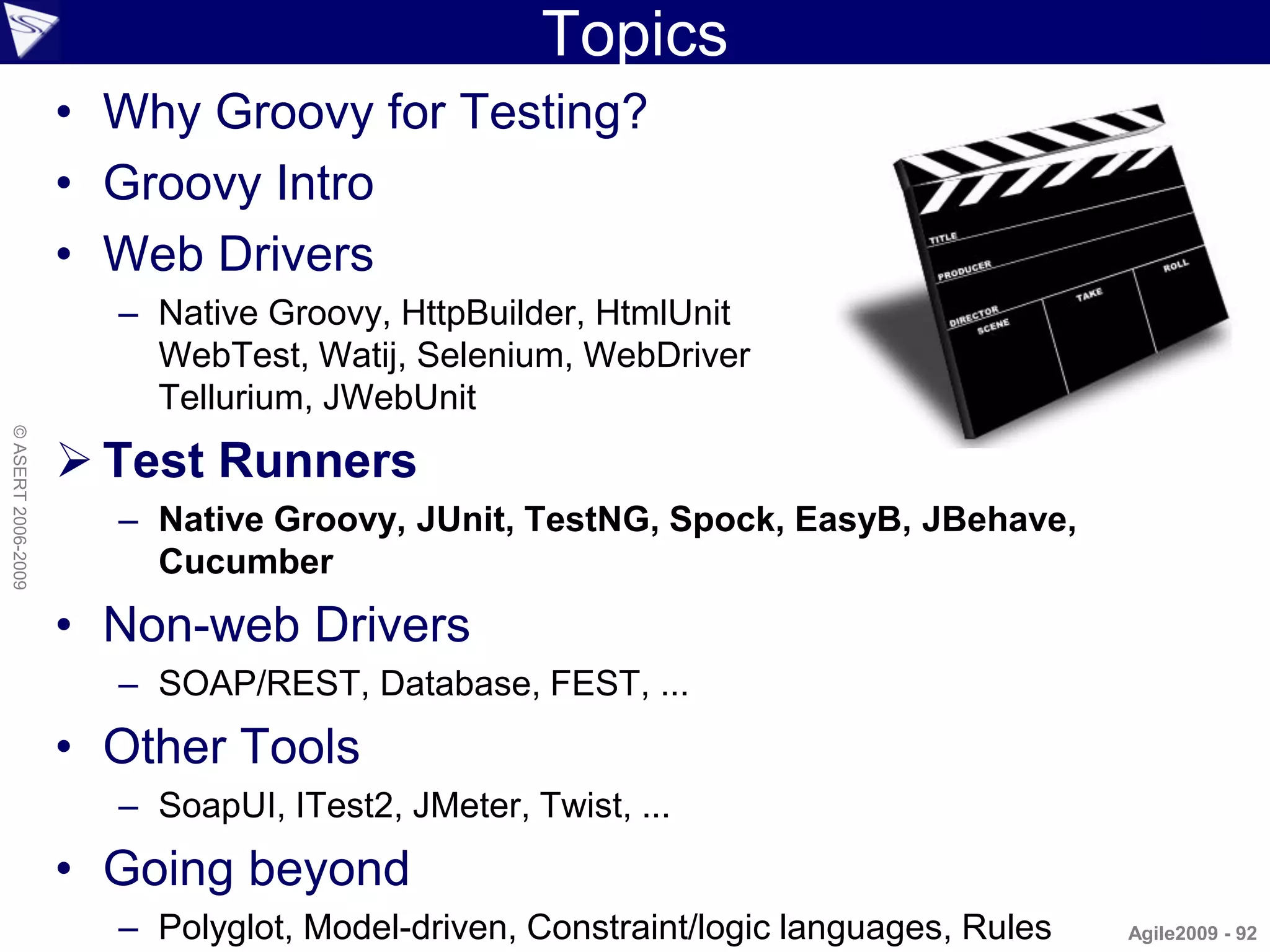 Topics
                    • Why Groovy for Testing?
                    • Groovy Intro
                    • Web Drivers
                      – Native Groovy, HttpBuilder, HtmlUnit
                        WebTest, Watij, Selenium, WebDriver
                        Tellurium, JWebUnit
© ASERT 2006-2009




                     Test Runners
                      – Native Groovy, JUnit, TestNG, Spock, EasyB, JBehave,
                        Cucumber
                    • Non-web Drivers
                      – SOAP/REST, Database, FEST, ...
                    • Other Tools
                      – SoapUI, ITest2, JMeter, Twist, ...
                    • Going beyond
                      – Polyglot, Model-driven, Constraint/logic languages, Rules   Agile2009 - 92
 