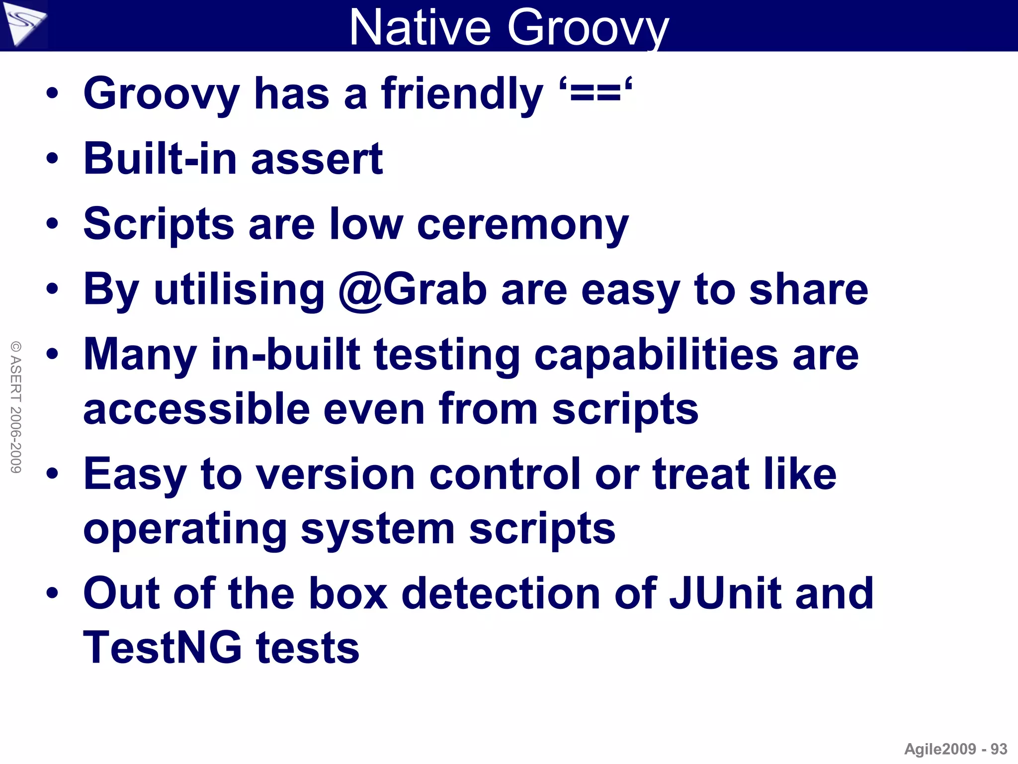 Native Groovy
                    • Groovy has a friendly ‘==‘
                    • Built-in assert
                    • Scripts are low ceremony
                    • By utilising @Grab are easy to share
                    • Many in-built testing capabilities are
© ASERT 2006-2009




                      accessible even from scripts
                    • Easy to version control or treat like
                      operating system scripts
                    • Out of the box detection of JUnit and
                      TestNG tests

                                                               Agile2009 - 93
 