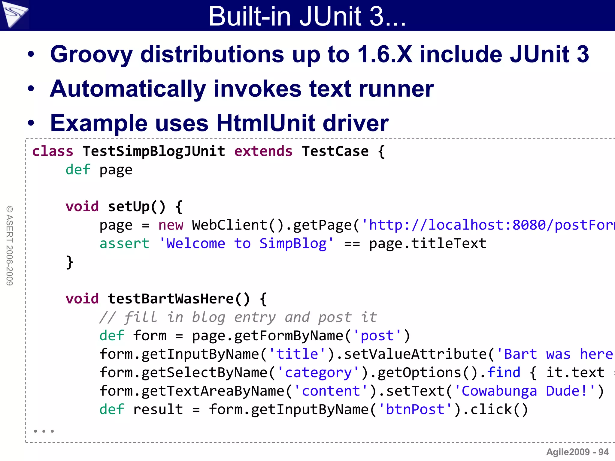 Built-in JUnit 3...
                    • Groovy distributions up to 1.6.X include JUnit 3
                    • Automatically invokes text runner
                    • Example uses HtmlUnit driver
                    class TestSimpBlogJUnit extends TestCase {
                        def page

                          void setUp() {
© ASERT 2006-2009




                              page = new WebClient().getPage('http://localhost:8080/postForm
                              assert 'Welcome to SimpBlog' == page.titleText
                          }

                          void testBartWasHere() {
                              // fill in blog entry and post it
                              def form = page.getFormByName('post')
                              form.getInputByName('title').setValueAttribute('Bart was here
                              form.getSelectByName('category').getOptions().find { it.text =
                              form.getTextAreaByName('content').setText('Cowabunga Dude!')
                              def result = form.getInputByName('btnPost').click()
                    ...
                                                                                   Agile2009 - 94
 