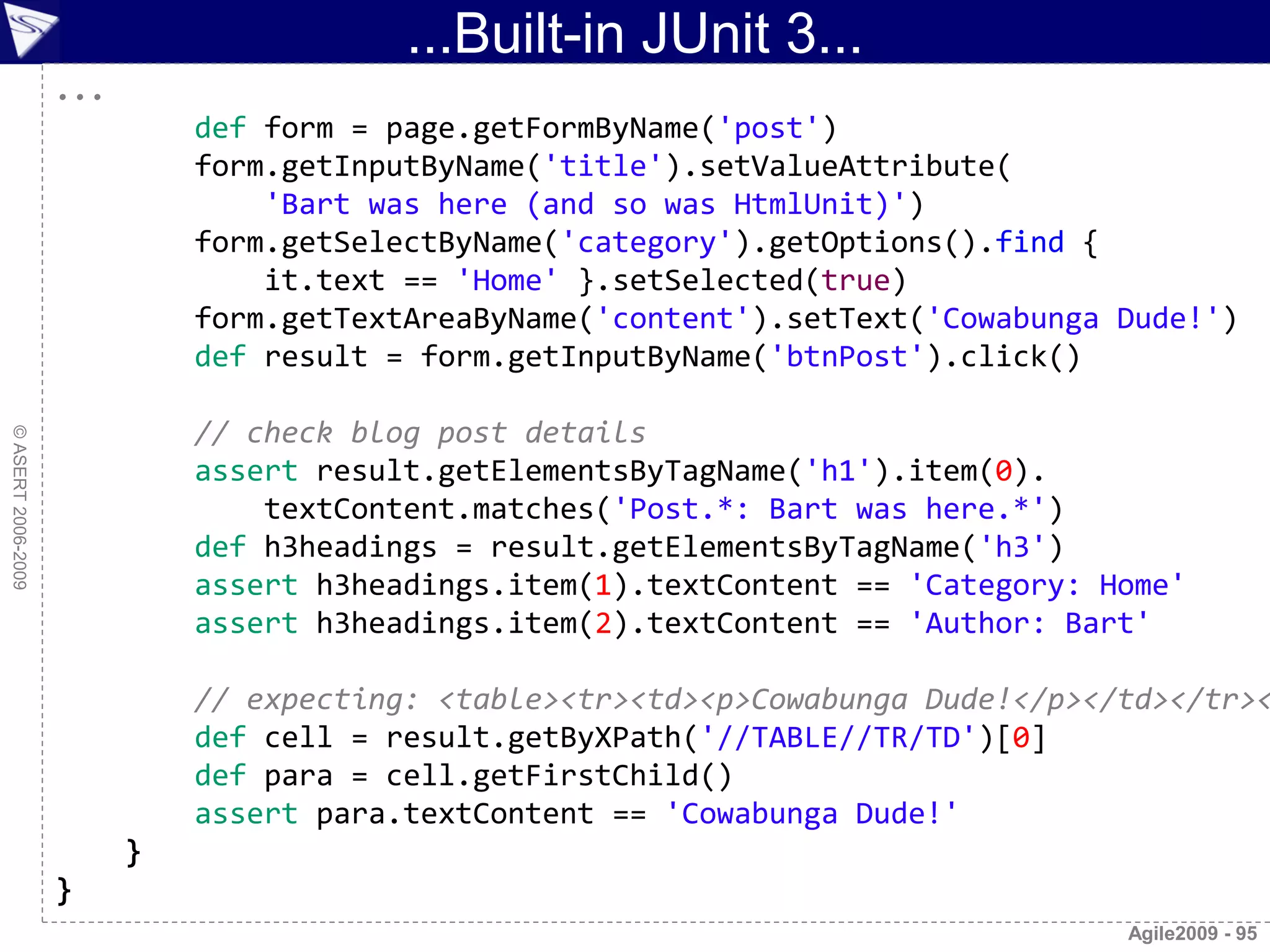 ...Built-in JUnit 3...
                    ...
                              def form = page.getFormByName('post')
                              form.getInputByName('title').setValueAttribute(
                                  'Bart was here (and so was HtmlUnit)')
                              form.getSelectByName('category').getOptions().find {
                                  it.text == 'Home' }.setSelected(true)
                              form.getTextAreaByName('content').setText('Cowabunga Dude!')
                              def result = form.getInputByName('btnPost').click()

                              // check blog post details
© ASERT 2006-2009




                              assert result.getElementsByTagName('h1').item(0).
                                  textContent.matches('Post.*: Bart was here.*')
                              def h3headings = result.getElementsByTagName('h3')
                              assert h3headings.item(1).textContent == 'Category: Home'
                              assert h3headings.item(2).textContent == 'Author: Bart'

                              // expecting: <table><tr><td><p>Cowabunga Dude!</p></td></tr><
                              def cell = result.getByXPath('//TABLE//TR/TD')[0]
                              def para = cell.getFirstChild()
                              assert para.textContent == 'Cowabunga Dude!'
                          }
                    }
                                                                                   Agile2009 - 95
 