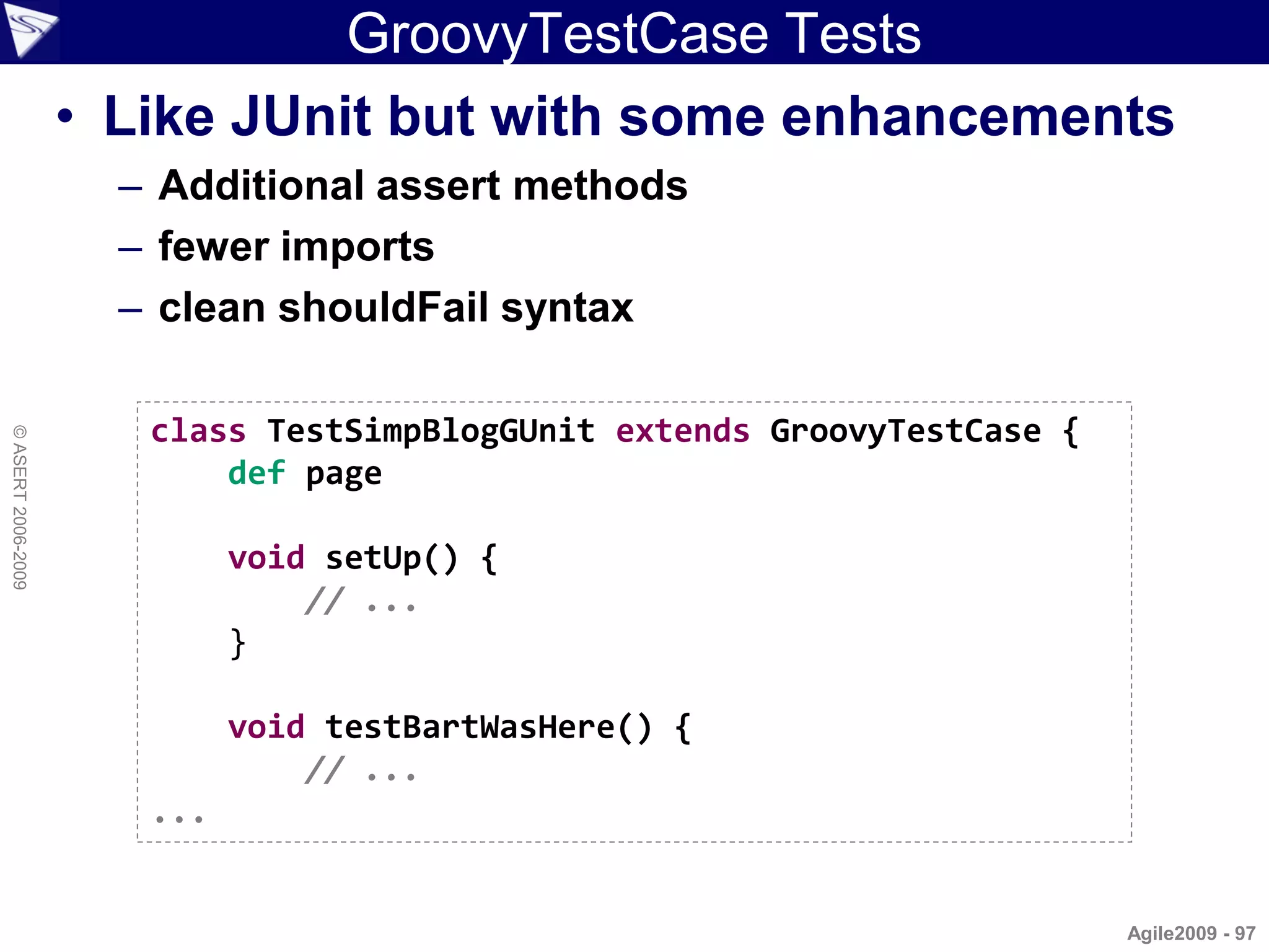 GroovyTestCase Tests
                    • Like JUnit but with some enhancements
                      – Additional assert methods
                      – fewer imports
                      – clean shouldFail syntax

                       class TestSimpBlogGUnit extends GroovyTestCase {
© ASERT 2006-2009




                           def page

                             void setUp() {
                                 // ...
                             }

                             void testBartWasHere() {
                                 // ...
                       ...


                                                                          Agile2009 - 97
 