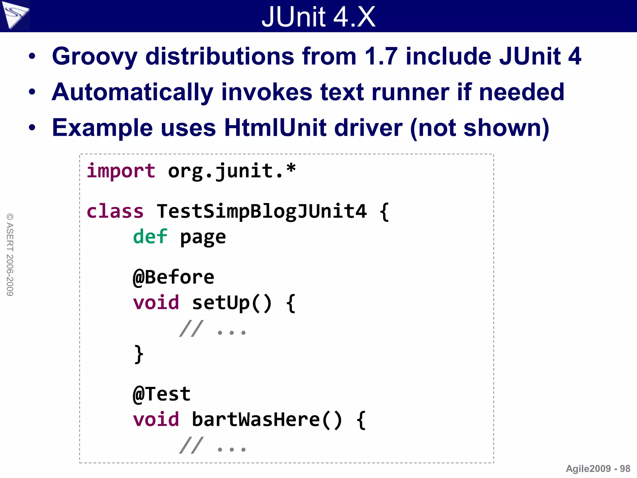 JUnit 4.X
                    • Groovy distributions from 1.7 include JUnit 4
                    • Automatically invokes text runner if needed
                    • Example uses HtmlUnit driver (not shown)
                        import org.junit.*
                        class TestSimpBlogJUnit4 {
© ASERT 2006-2009




                            def page
                            @Before
                            void setUp() {
                                // ...
                            }
                            @Test
                            void bartWasHere() {
                                // ...
                                                                 Agile2009 - 98
 