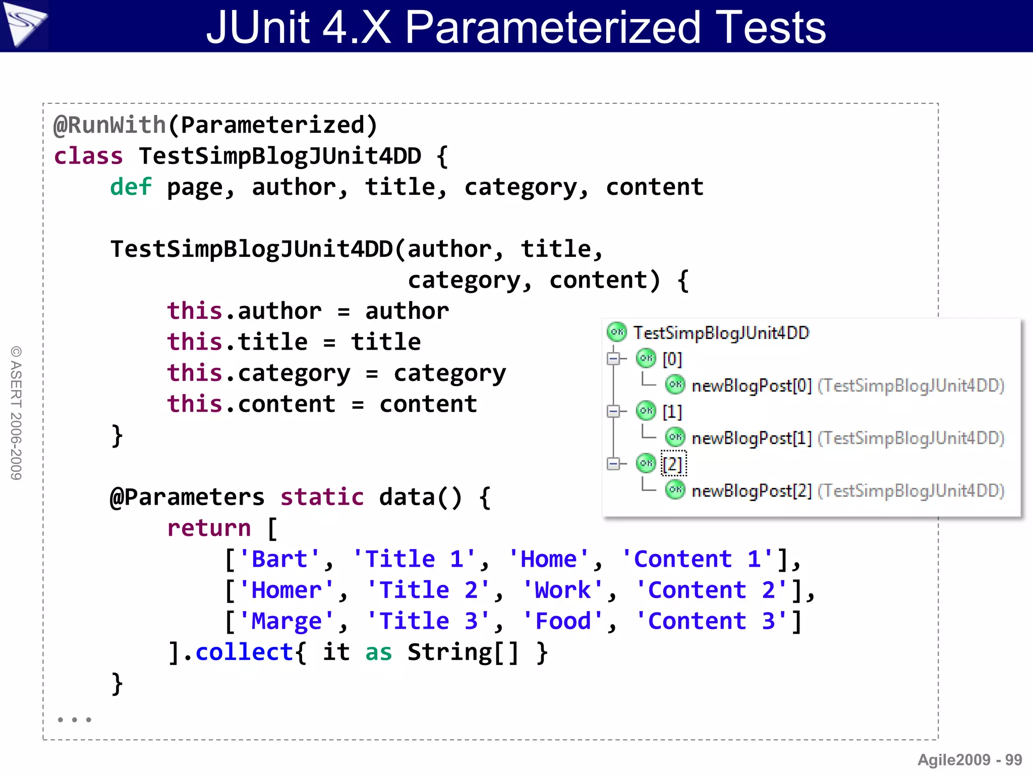 JUnit 4.X Parameterized Tests
                    @RunWith(Parameterized)
                    class TestSimpBlogJUnit4DD {
                        def page, author, title, category, content

                          TestSimpBlogJUnit4DD(author, title,
                                               category, content) {
                              this.author = author
                              this.title = title
© ASERT 2006-2009




                              this.category = category
                              this.content = content
                          }

                          @Parameters static data() {
                              return [
                                  ['Bart', 'Title 1', 'Home', 'Content 1'],
                                  ['Homer', 'Title 2', 'Work', 'Content 2'],
                                  ['Marge', 'Title 3', 'Food', 'Content 3']
                              ].collect{ it as String[] }
                          }
                    ...
                                                                               Agile2009 - 99
 