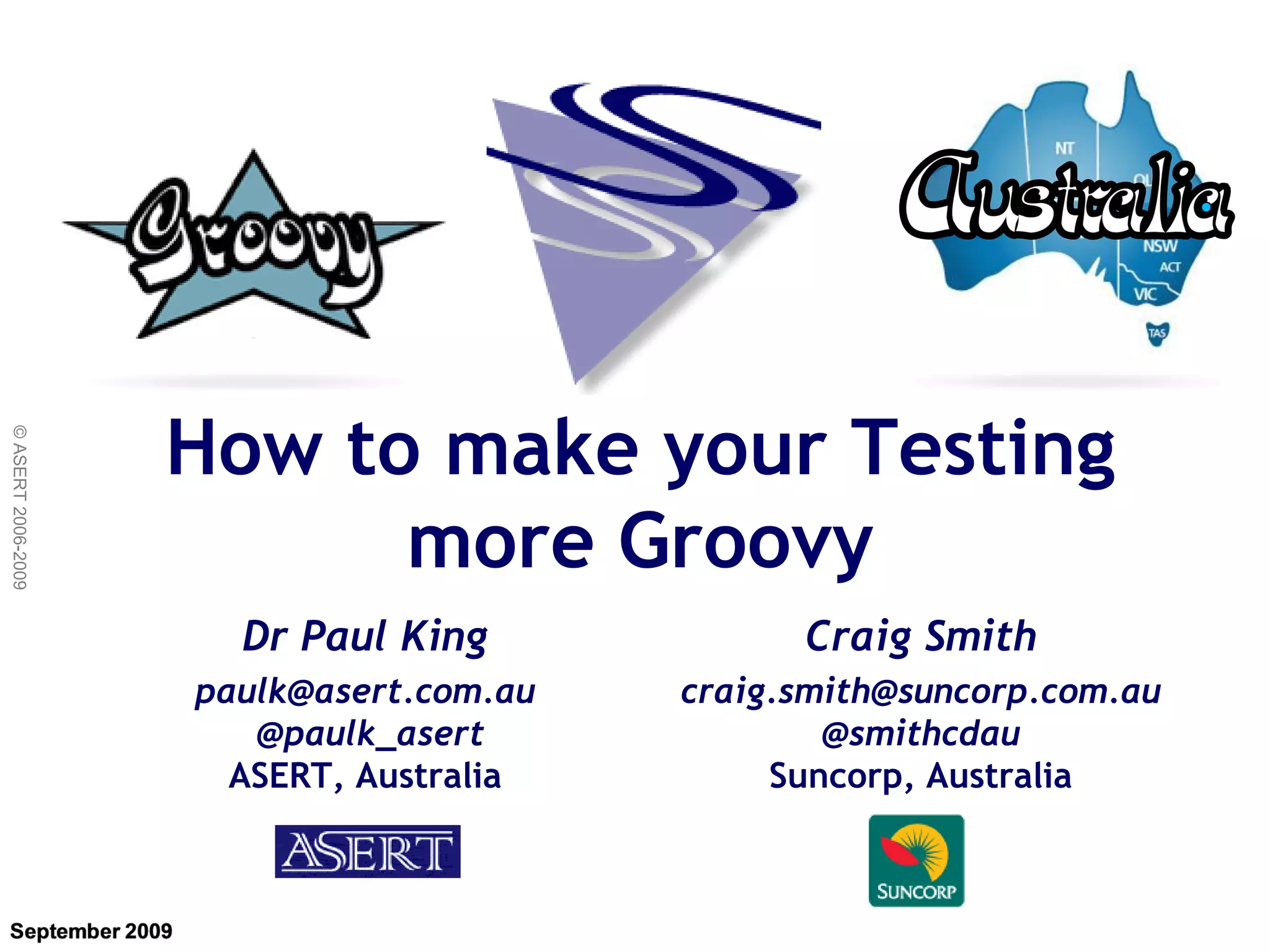 How to make your Testing
© ASERT 2006-2009




                          more Groovy
                      Dr Paul King             Craig Smith
                    paulk@asert.com.au   craig.smith@suncorp.com.au
                       @paulk_asert              @smithcdau
                      ASERT, Australia        Suncorp, Australia
 