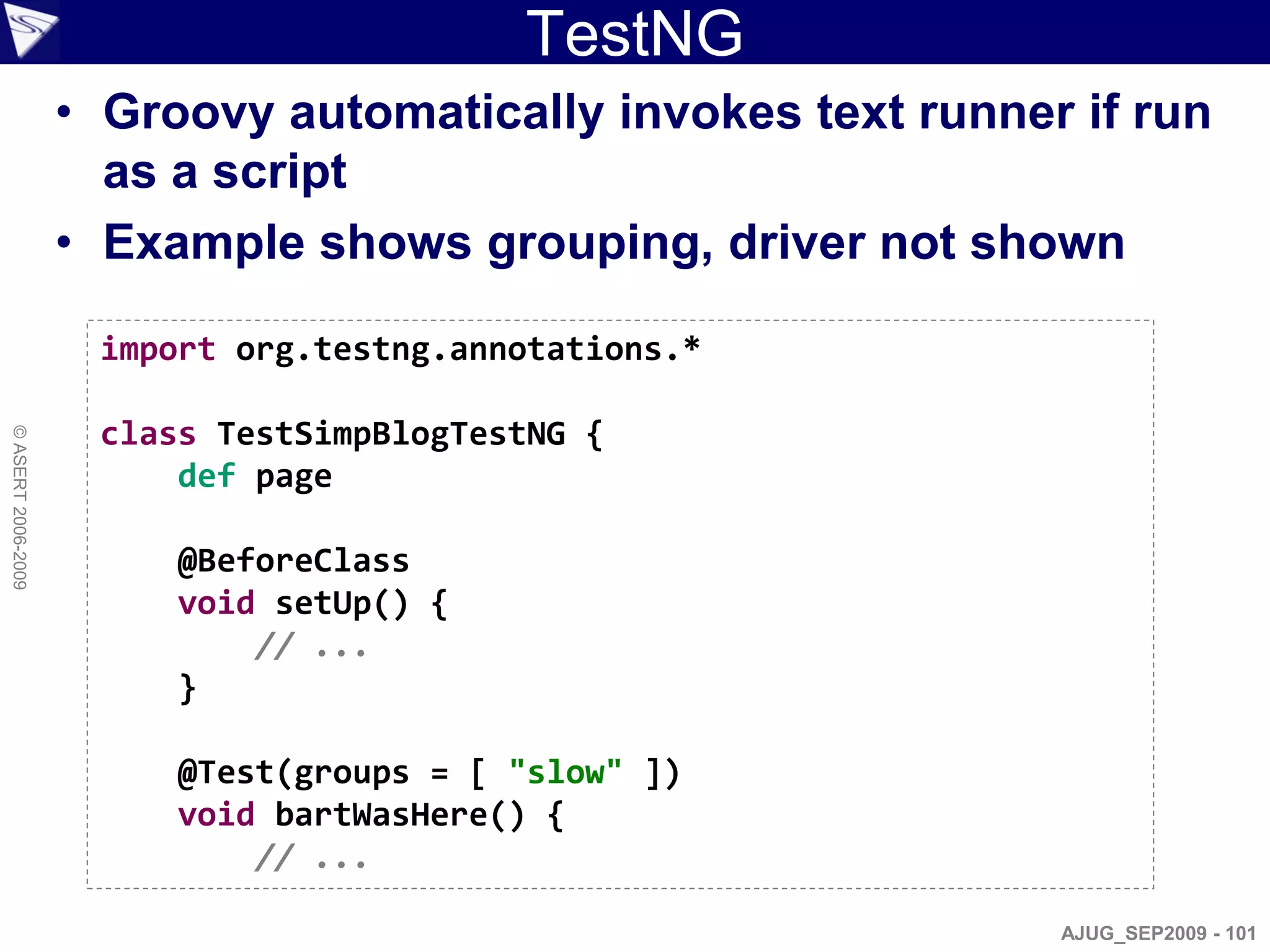 TestNG
                    • Groovy automatically invokes text runner if run
                      as a script
                    • Example shows grouping, driver not shown

                     import org.testng.annotations.*

                     class TestSimpBlogTestNG {
© ASERT 2006-2009




                         def page

                         @BeforeClass
                         void setUp() {
                             // ...
                         }

                         @Test(groups = [ "slow" ])
                         void bartWasHere() {
                             // ...

                                                              AJUG_SEP2009 - 101
 