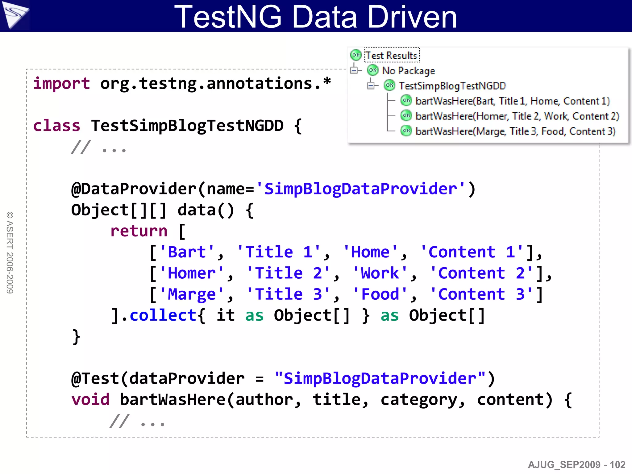 TestNG Data Driven
                    import org.testng.annotations.*

                    class TestSimpBlogTestNGDD {
                        // ...

                        @DataProvider(name='SimpBlogDataProvider')
                        Object[][] data() {
© ASERT 2006-2009




                            return [
                                ['Bart', 'Title 1', 'Home', 'Content 1'],
                                ['Homer', 'Title 2', 'Work', 'Content 2'],
                                ['Marge', 'Title 3', 'Food', 'Content 3']
                            ].collect{ it as Object[] } as Object[]
                        }

                        @Test(dataProvider = "SimpBlogDataProvider")
                        void bartWasHere(author, title, category, content) {
                            // ...

                                                                       AJUG_SEP2009 - 102
 