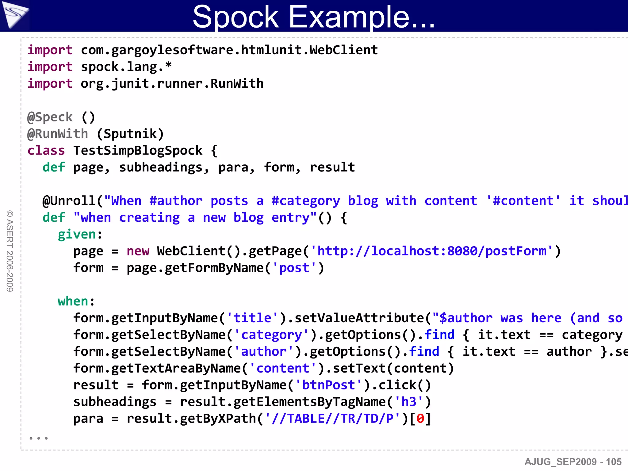 Spock Example...
                    import com.gargoylesoftware.htmlunit.WebClient
                    import spock.lang.*
                    import org.junit.runner.RunWith

                    @Speck ()
                    @RunWith (Sputnik)
                    class TestSimpBlogSpock {
                      def page, subheadings, para, form, result

                      @Unroll("When #author posts a #category blog with content '#content' it shoul
© ASERT 2006-2009




                      def "when creating a new blog entry"() {
                        given:
                          page = new WebClient().getPage('http://localhost:8080/postForm')
                          form = page.getFormByName('post')

                          when:
                            form.getInputByName('title').setValueAttribute("$author was here (and so
                            form.getSelectByName('category').getOptions().find { it.text == category
                            form.getSelectByName('author').getOptions().find { it.text == author }.se
                            form.getTextAreaByName('content').setText(content)
                            result = form.getInputByName('btnPost').click()
                            subheadings = result.getElementsByTagName('h3')
                            para = result.getByXPath('//TABLE//TR/TD/P')[0]
                    ...
                                                                                       AJUG_SEP2009 - 105
 