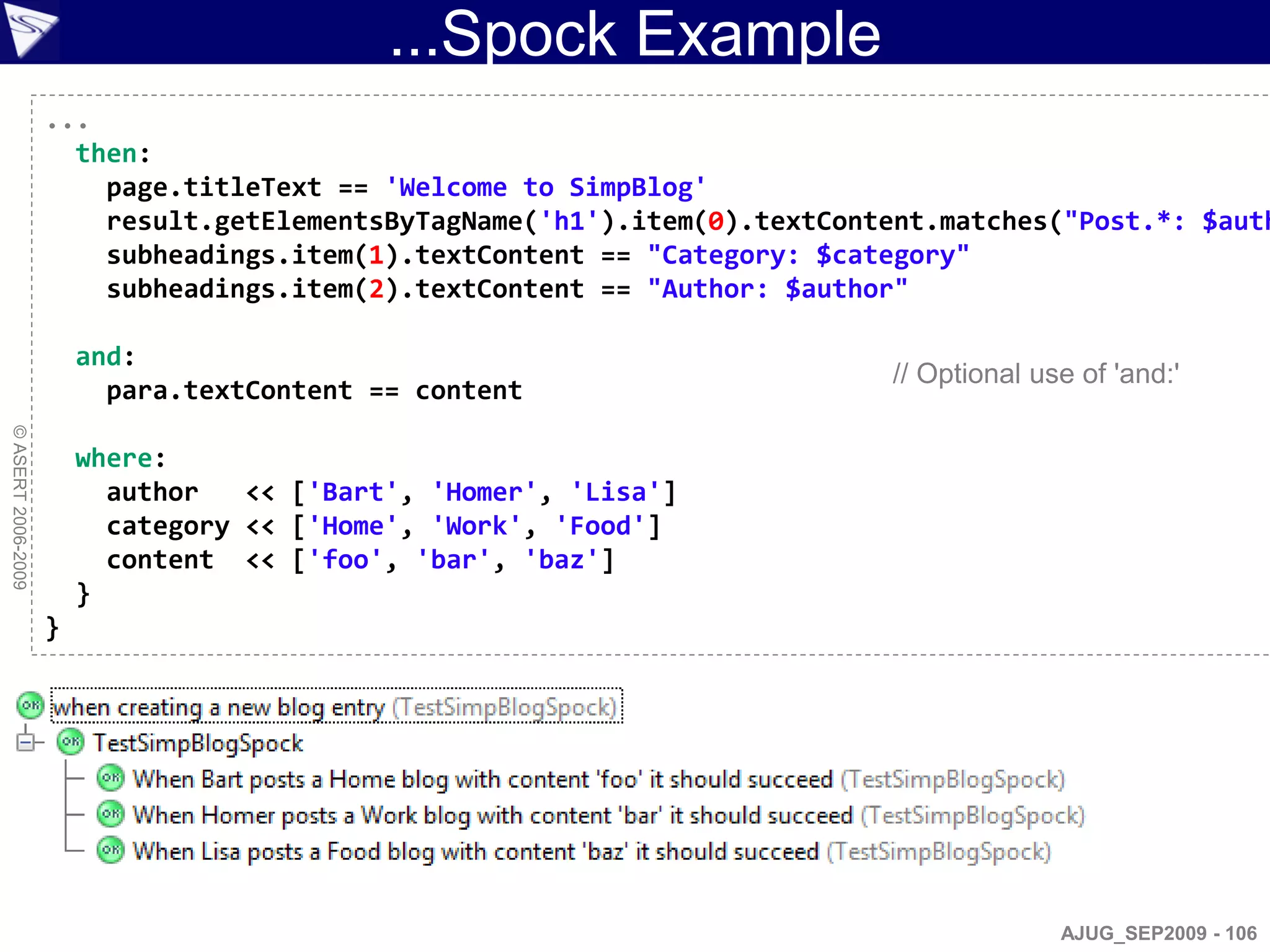 ...Spock Example
                    ...
                      then:
                        page.titleText == 'Welcome to SimpBlog'
                        result.getElementsByTagName('h1').item(0).textContent.matches("Post.*: $auth
                        subheadings.item(1).textContent == "Category: $category"
                        subheadings.item(2).textContent == "Author: $author"

                        and:
                                                                          // Optional use of 'and:'
                          para.textContent == content
© ASERT 2006-2009




                        where:
                          author   << ['Bart', 'Homer', 'Lisa']
                          category << ['Home', 'Work', 'Food']
                          content << ['foo', 'bar', 'baz']
                        }
                    }




                                                                                        AJUG_SEP2009 - 106
 