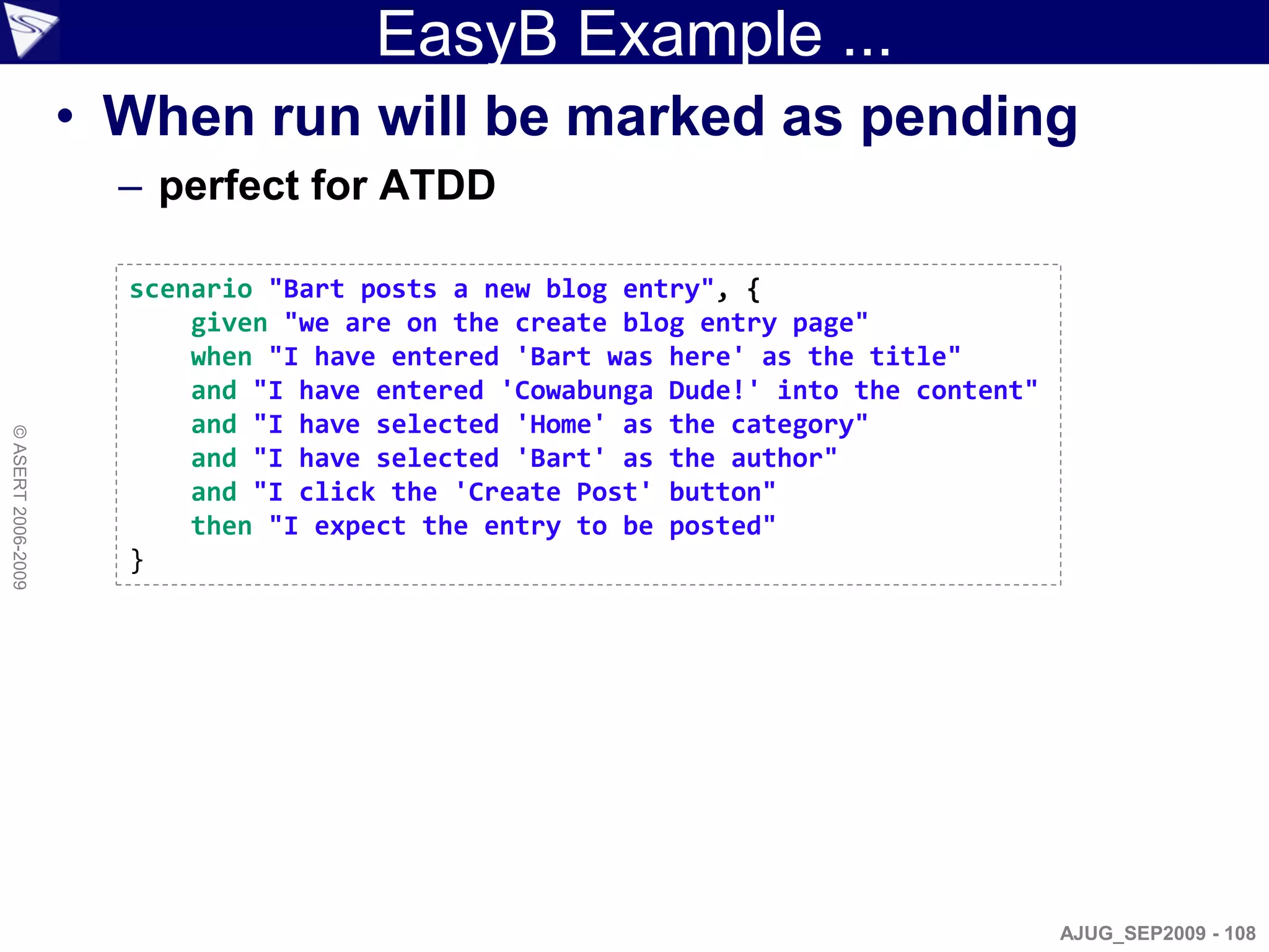 EasyB Example ...
                    • When run will be marked as pending
                      – perfect for ATDD

                      scenario "Bart posts a new blog entry", {
                          given "we are on the create blog entry page"
                          when "I have entered 'Bart was here' as the title"
                          and "I have entered 'Cowabunga Dude!' into the content"
                          and "I have selected 'Home' as the category"
© ASERT 2006-2009




                          and "I have selected 'Bart' as the author"
                          and "I click the 'Create Post' button"
                          then "I expect the entry to be posted"
                      }




                                                                                    AJUG_SEP2009 - 108
 