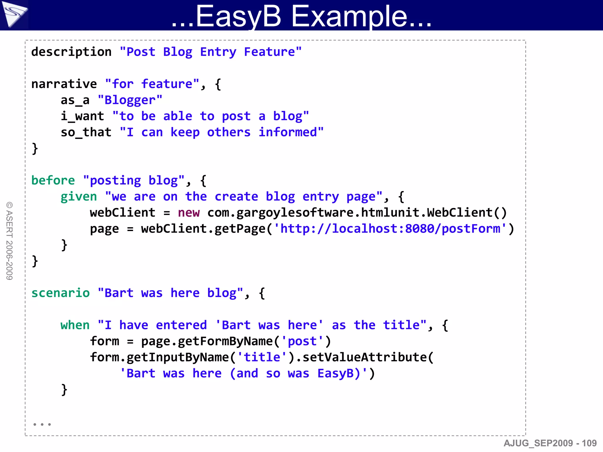 ...EasyB Example...
                    description "Post Blog Entry Feature"

                    narrative "for feature", {
                        as_a "Blogger"
                        i_want "to be able to post a blog"
                        so_that "I can keep others informed"
                    }

                    before "posting blog", {
                        given "we are on the create blog entry page", {
© ASERT 2006-2009




                            webClient = new com.gargoylesoftware.htmlunit.WebClient()
                            page = webClient.getPage('http://localhost:8080/postForm')
                        }
                    }

                    scenario "Bart was here blog", {

                          when "I have entered 'Bart was here' as the title", {
                              form = page.getFormByName('post')
                              form.getInputByName('title').setValueAttribute(
                                  'Bart was here (and so was EasyB)')
                          }

                    ...
                                                                                    AJUG_SEP2009 - 109
 