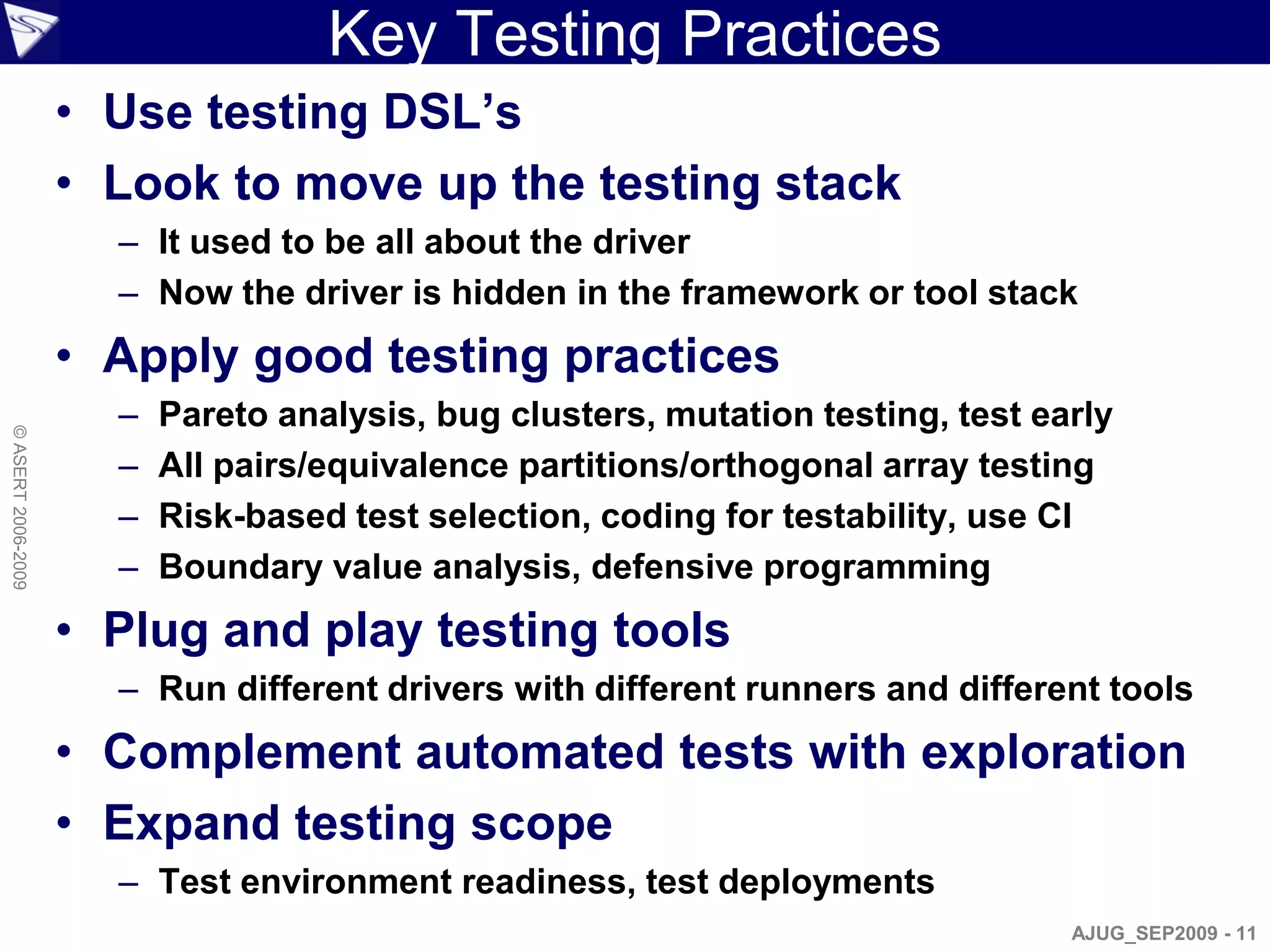 Key Testing Practices
                    • Use testing DSL’s
                    • Look to move up the testing stack
                      – It used to be all about the driver
                      – Now the driver is hidden in the framework or tool stack
                    • Apply good testing practices
                      –   Pareto analysis, bug clusters, mutation testing, test early
© ASERT 2006-2009




                      –   All pairs/equivalence partitions/orthogonal array testing
                      –   Risk-based test selection, coding for testability, use CI
                      –   Boundary value analysis, defensive programming
                    • Plug and play testing tools
                      – Run different drivers with different runners and different tools
                    • Complement automated tests with exploration
                    • Expand testing scope
                      – Test environment readiness, test deployments
                                                                                  AJUG_SEP2009 - 11
 