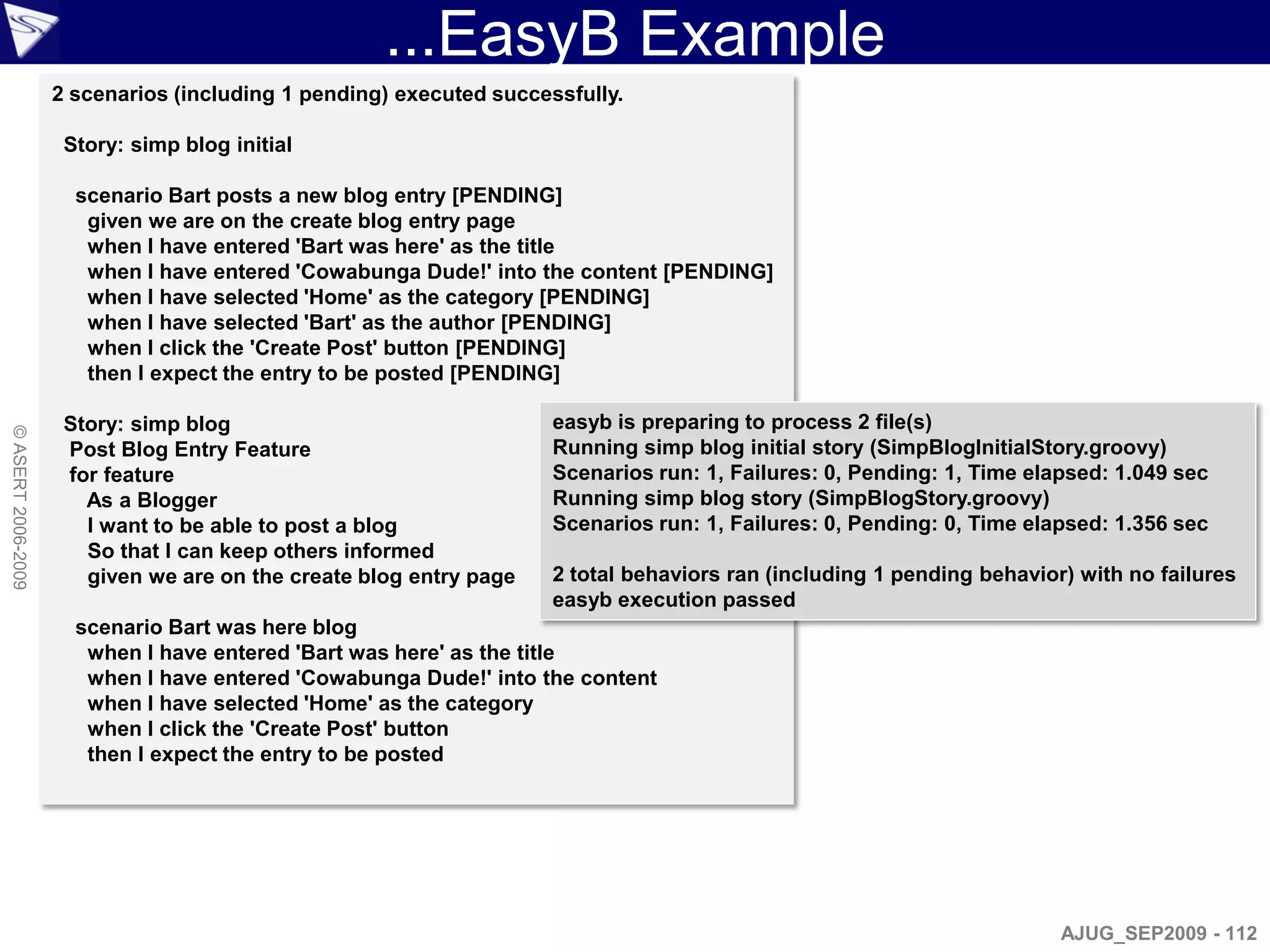 ...EasyB Example
                    2 scenarios (including 1 pending) executed successfully.

                     Story: simp blog initial

                      scenario Bart posts a new blog entry [PENDING]
                       given we are on the create blog entry page
                       when I have entered 'Bart was here' as the title
                       when I have entered 'Cowabunga Dude!' into the content [PENDING]
                       when I have selected 'Home' as the category [PENDING]
                       when I have selected 'Bart' as the author [PENDING]
                       when I click the 'Create Post' button [PENDING]
                       then I expect the entry to be posted [PENDING]

                     Story: simp blog                                easyb is preparing to process 2 file(s)
© ASERT 2006-2009




                     Post Blog Entry Feature                         Running simp blog initial story (SimpBlogInitialStory.groovy)
                     for feature                                     Scenarios run: 1, Failures: 0, Pending: 1, Time elapsed: 1.049 sec
                       As a Blogger                                  Running simp blog story (SimpBlogStory.groovy)
                       I want to be able to post a blog              Scenarios run: 1, Failures: 0, Pending: 0, Time elapsed: 1.356 sec
                       So that I can keep others informed
                       given we are on the create blog entry page    2 total behaviors ran (including 1 pending behavior) with no failures
                                                                     easyb execution passed
                      scenario Bart was here blog
                       when I have entered 'Bart was here' as the title
                       when I have entered 'Cowabunga Dude!' into the content
                       when I have selected 'Home' as the category
                       when I click the 'Create Post' button
                       then I expect the entry to be posted




                                                                                                                        AJUG_SEP2009 - 112
 