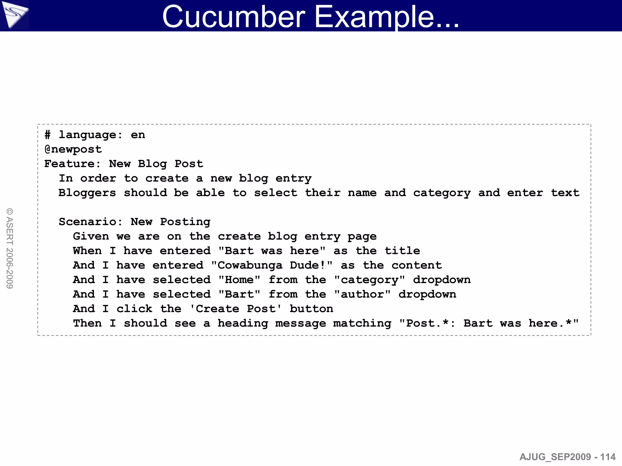 Cucumber Example...


                    # language: en
                    @newpost
                    Feature: New Blog Post
                      In order to create a new blog entry
                      Bloggers should be able to select their name and category and enter text
© ASERT 2006-2009




                      Scenario: New Posting
                        Given we are on the create blog entry page
                        When I have entered "Bart was here" as the title
                        And I have entered "Cowabunga Dude!" as the content
                        And I have selected "Home" from the "category" dropdown
                        And I have selected "Bart" from the "author" dropdown
                        And I click the 'Create Post' button
                        Then I should see a heading message matching "Post.*: Bart was here.*"




                                                                                     AJUG_SEP2009 - 114
 