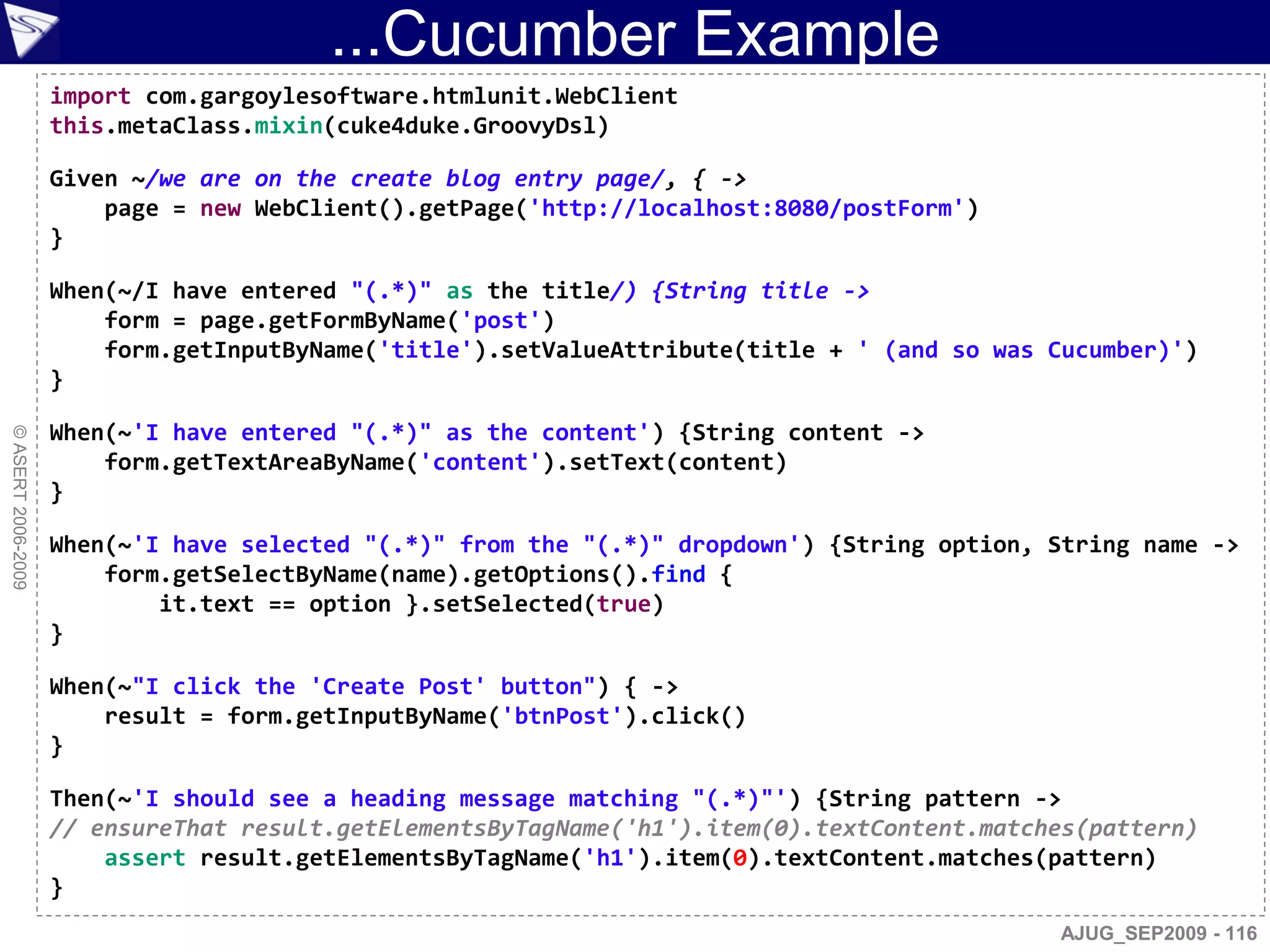 ...Cucumber Example
                    import com.gargoylesoftware.htmlunit.WebClient
                    this.metaClass.mixin(cuke4duke.GroovyDsl)

                    Given ~/we are on the create blog entry page/, { ->
                        page = new WebClient().getPage('http://localhost:8080/postForm')
                    }

                    When(~/I have entered "(.*)" as the title/) {String title ->
                        form = page.getFormByName('post')
                        form.getInputByName('title').setValueAttribute(title + ' (and so was Cucumber)')
                    }

                    When(~'I have entered "(.*)" as the content') {String content ->
© ASERT 2006-2009




                        form.getTextAreaByName('content').setText(content)
                    }

                    When(~'I have selected "(.*)" from the "(.*)" dropdown') {String option, String name ->
                        form.getSelectByName(name).getOptions().find {
                            it.text == option }.setSelected(true)
                    }

                    When(~"I click the 'Create Post' button") { ->
                        result = form.getInputByName('btnPost').click()
                    }

                    Then(~'I should see a heading message matching "(.*)"') {String pattern ->
                    // ensureThat result.getElementsByTagName('h1').item(0).textContent.matches(pattern)
                        assert result.getElementsByTagName('h1').item(0).textContent.matches(pattern)
                    }
                                                                                             AJUG_SEP2009 - 116
 