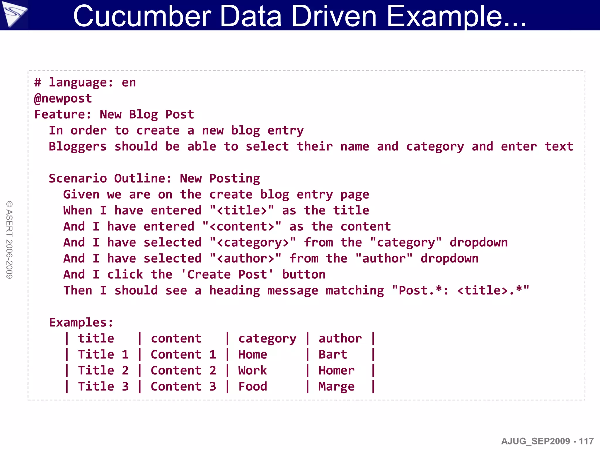 Cucumber Data Driven Example...

                    # language: en
                    @newpost
                    Feature: New Blog Post
                      In order to create a new blog entry
                      Bloggers should be able to select their name and category and enter text

                      Scenario Outline: New Posting
                        Given we are on the create blog entry page
© ASERT 2006-2009




                        When I have entered "<title>" as the title
                        And I have entered "<content>" as the content
                        And I have selected "<category>" from the "category" dropdown
                        And I have selected "<author>" from the "author" dropdown
                        And I click the 'Create Post' button
                        Then I should see a heading message matching "Post.*: <title>.*"

                      Examples:
                        | title   | content   | category   |   author   |
                        | Title 1 | Content 1 | Home       |   Bart     |
                        | Title 2 | Content 2 | Work       |   Homer    |
                        | Title 3 | Content 3 | Food       |   Marge    |



                                                                                    AJUG_SEP2009 - 117
 