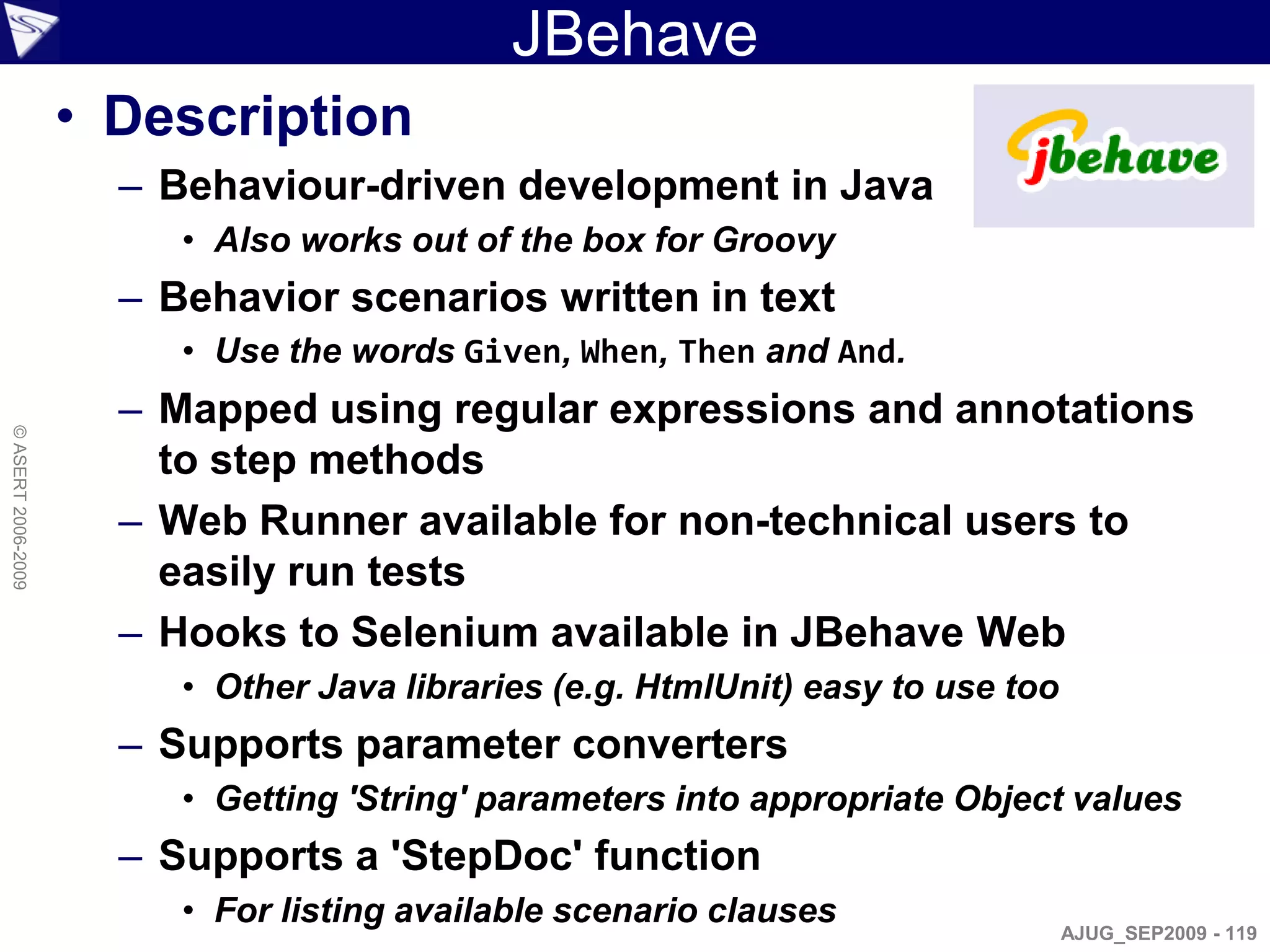 JBehave
                    • Description
                      – Behaviour-driven development in Java
                         • Also works out of the box for Groovy
                      – Behavior scenarios written in text
                         • Use the words Given, When, Then and And.
                      – Mapped using regular expressions and annotations
© ASERT 2006-2009




                        to step methods
                      – Web Runner available for non-technical users to
                        easily run tests
                      – Hooks to Selenium available in JBehave Web
                         • Other Java libraries (e.g. HtmlUnit) easy to use too
                      – Supports parameter converters
                         • Getting 'String' parameters into appropriate Object values
                      – Supports a 'StepDoc' function
                         • For listing available scenario clauses
                                                                                  AJUG_SEP2009 - 119
 
