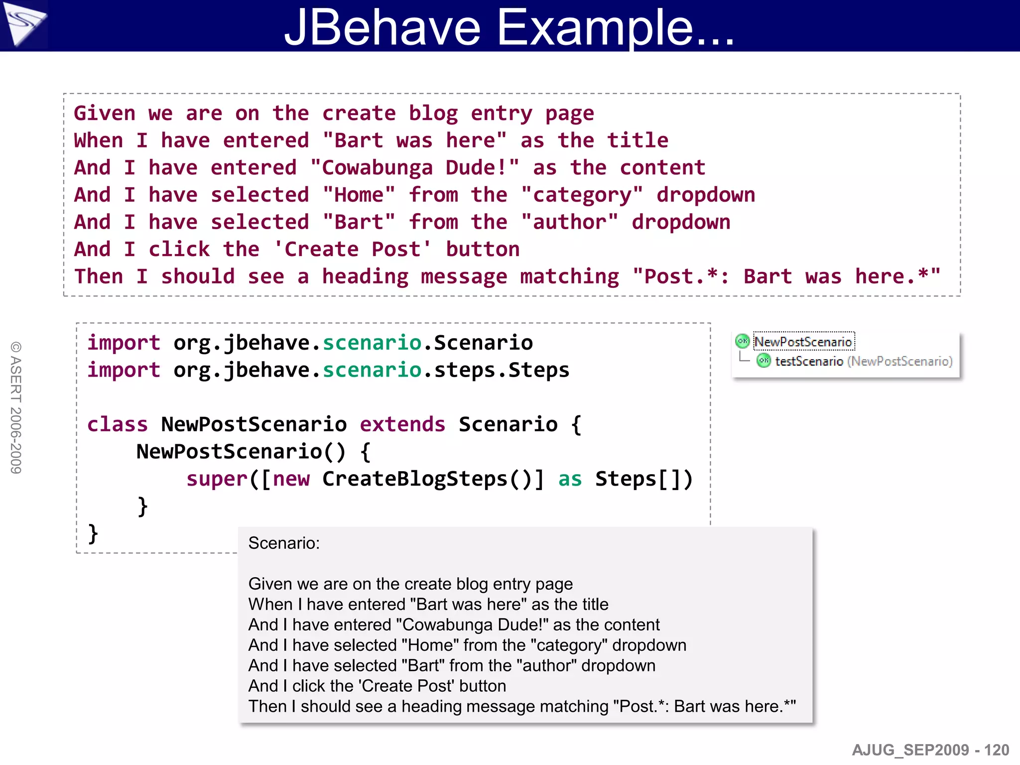JBehave Example...
                    Given we are on the create blog entry page
                    When I have entered "Bart was here" as the title
                    And I have entered "Cowabunga Dude!" as the content
                    And I have selected "Home" from the "category" dropdown
                    And I have selected "Bart" from the "author" dropdown
                    And I click the 'Create Post' button
                    Then I should see a heading message matching "Post.*: Bart was here.*"

                     import org.jbehave.scenario.Scenario
© ASERT 2006-2009




                     import org.jbehave.scenario.steps.Steps

                     class NewPostScenario extends Scenario {
                         NewPostScenario() {
                             super([new CreateBlogSteps()] as Steps[])
                         }
                     }            Scenario:

                                  Given we are on the create blog entry page
                                  When I have entered "Bart was here" as the title
                                  And I have entered "Cowabunga Dude!" as the content
                                  And I have selected "Home" from the "category" dropdown
                                  And I have selected "Bart" from the "author" dropdown
                                  And I click the 'Create Post' button
                                  Then I should see a heading message matching "Post.*: Bart was here.*"

                                                                                                           AJUG_SEP2009 - 120
 