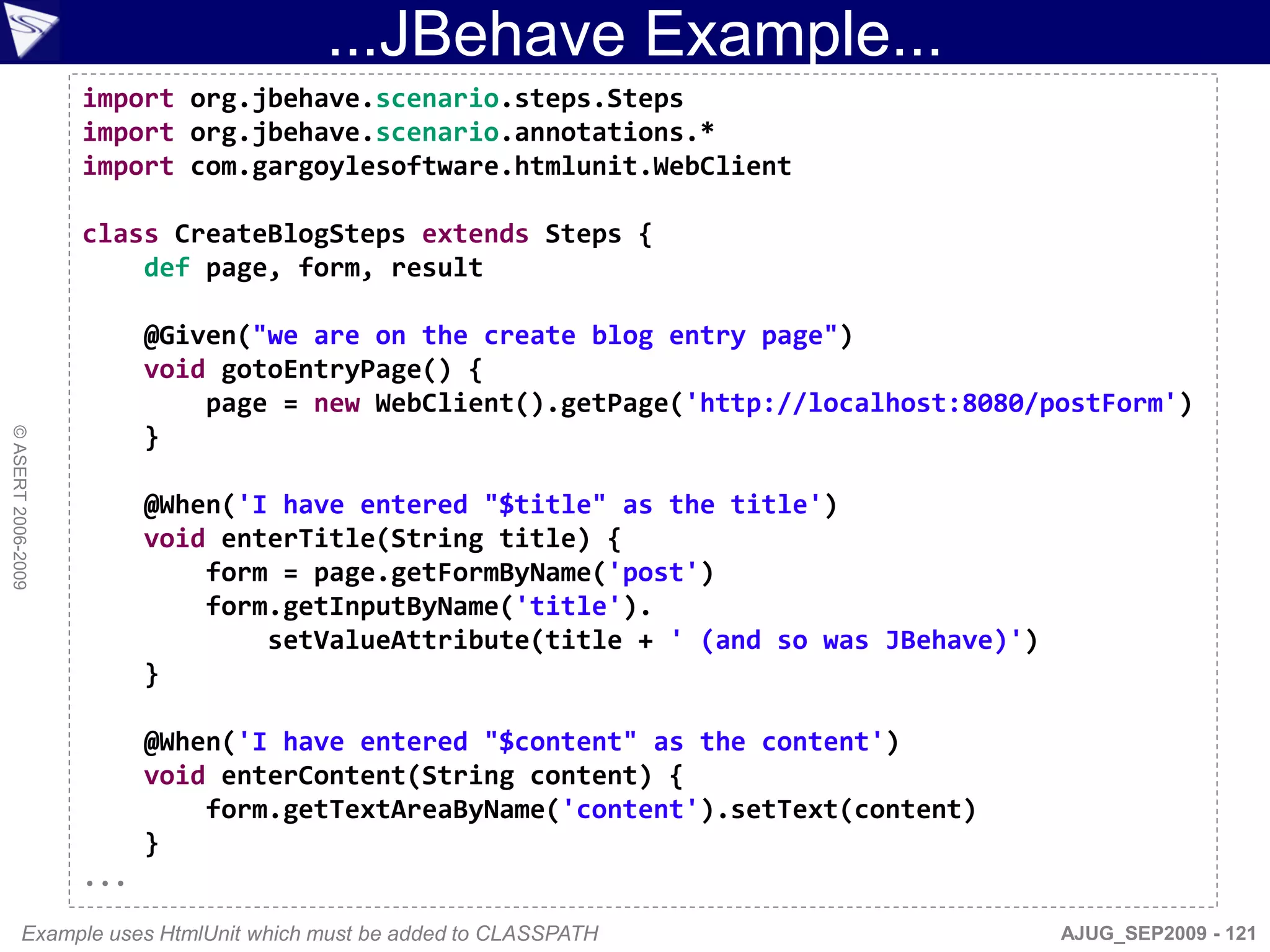 ...JBehave Example...
                    import org.jbehave.scenario.steps.Steps
                    import org.jbehave.scenario.annotations.*
                    import com.gargoylesoftware.htmlunit.WebClient

                    class CreateBlogSteps extends Steps {
                        def page, form, result

                          @Given("we are on the create blog entry page")
                          void gotoEntryPage() {
                              page = new WebClient().getPage('http://localhost:8080/postForm')
                          }
© ASERT 2006-2009




                          @When('I have entered "$title" as the title')
                          void enterTitle(String title) {
                              form = page.getFormByName('post')
                              form.getInputByName('title').
                                  setValueAttribute(title + ' (and so was JBehave)')
                          }

                          @When('I have entered "$content" as the content')
                          void enterContent(String content) {
                              form.getTextAreaByName('content').setText(content)
                          }
                    ...
           Example uses HtmlUnit which must be added to CLASSPATH                      AJUG_SEP2009 - 121
 