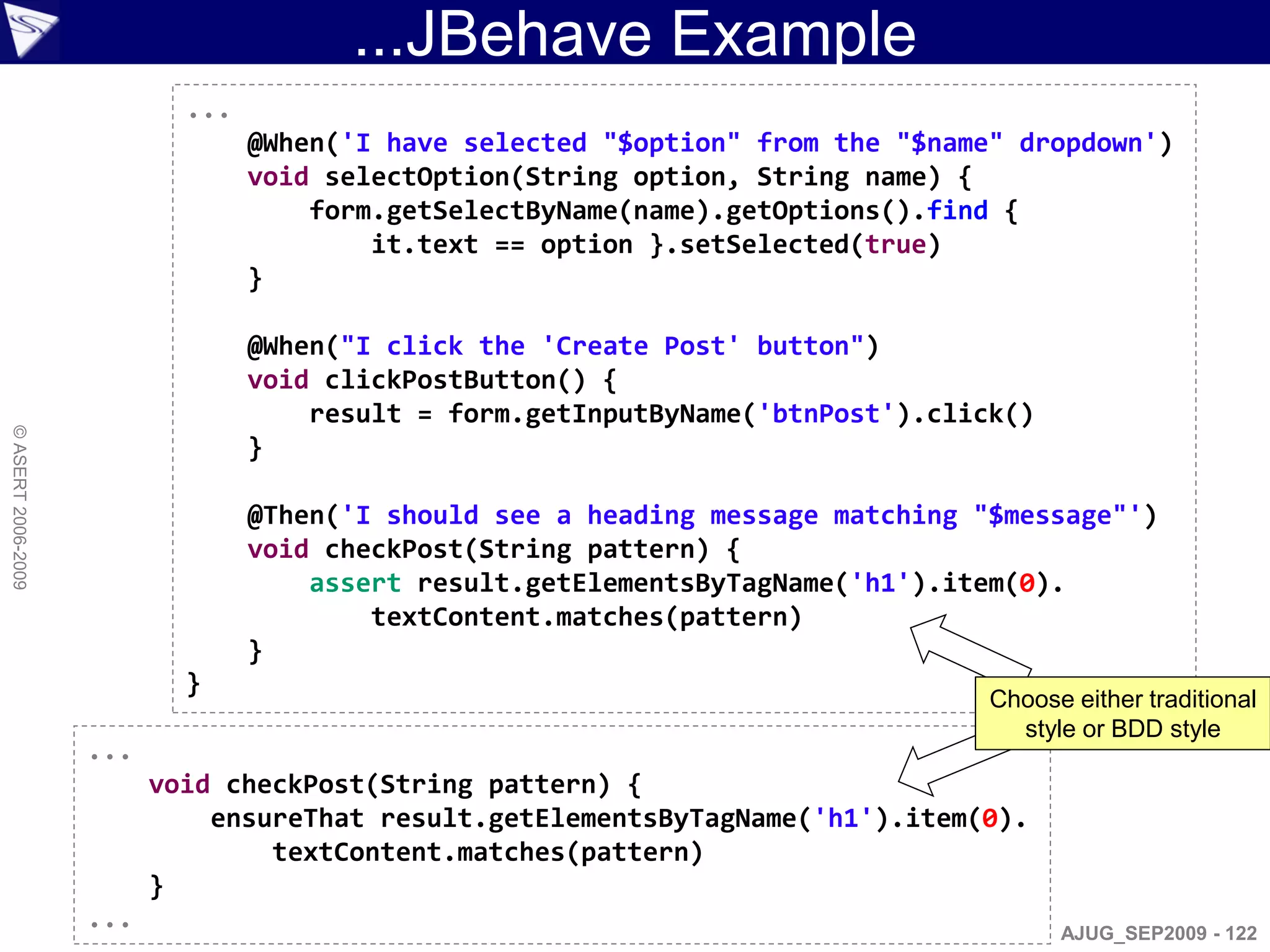 ...JBehave Example
                            ...
                                  @When('I have selected "$option" from the "$name" dropdown')
                                  void selectOption(String option, String name) {
                                      form.getSelectByName(name).getOptions().find {
                                          it.text == option }.setSelected(true)
                                  }

                                  @When("I click the 'Create Post' button")
                                  void clickPostButton() {
                                      result = form.getInputByName('btnPost').click()
© ASERT 2006-2009




                                  }

                                  @Then('I should see a heading message matching "$message"')
                                  void checkPost(String pattern) {
                                      assert result.getElementsByTagName('h1').item(0).
                                          textContent.matches(pattern)
                                  }
                            }
                                                                                  Choose either traditional
                                                                                    style or BDD style
                    ...
                          void checkPost(String pattern) {
                              ensureThat result.getElementsByTagName('h1').item(0).
                                  textContent.matches(pattern)
                          }
                    ...                                                                 AJUG_SEP2009 - 122
 