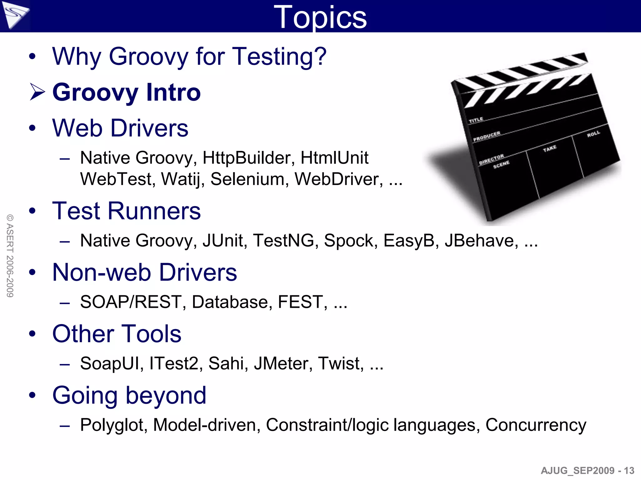 Topics
                    • Why Groovy for Testing?
                     Groovy Intro
                    • Web Drivers
                      – Native Groovy, HttpBuilder, HtmlUnit
                        WebTest, Watij, Selenium, WebDriver, ...
                    • Test Runners
© ASERT 2006-2009




                      – Native Groovy, JUnit, TestNG, Spock, EasyB, JBehave, ...
                    • Non-web Drivers
                      – SOAP/REST, Database, FEST, ...
                    • Other Tools
                      – SoapUI, ITest2, Sahi, JMeter, Twist, ...
                    • Going beyond
                      – Polyglot, Model-driven, Constraint/logic languages, Concurrency

                                                                                   AJUG_SEP2009 - 13
 