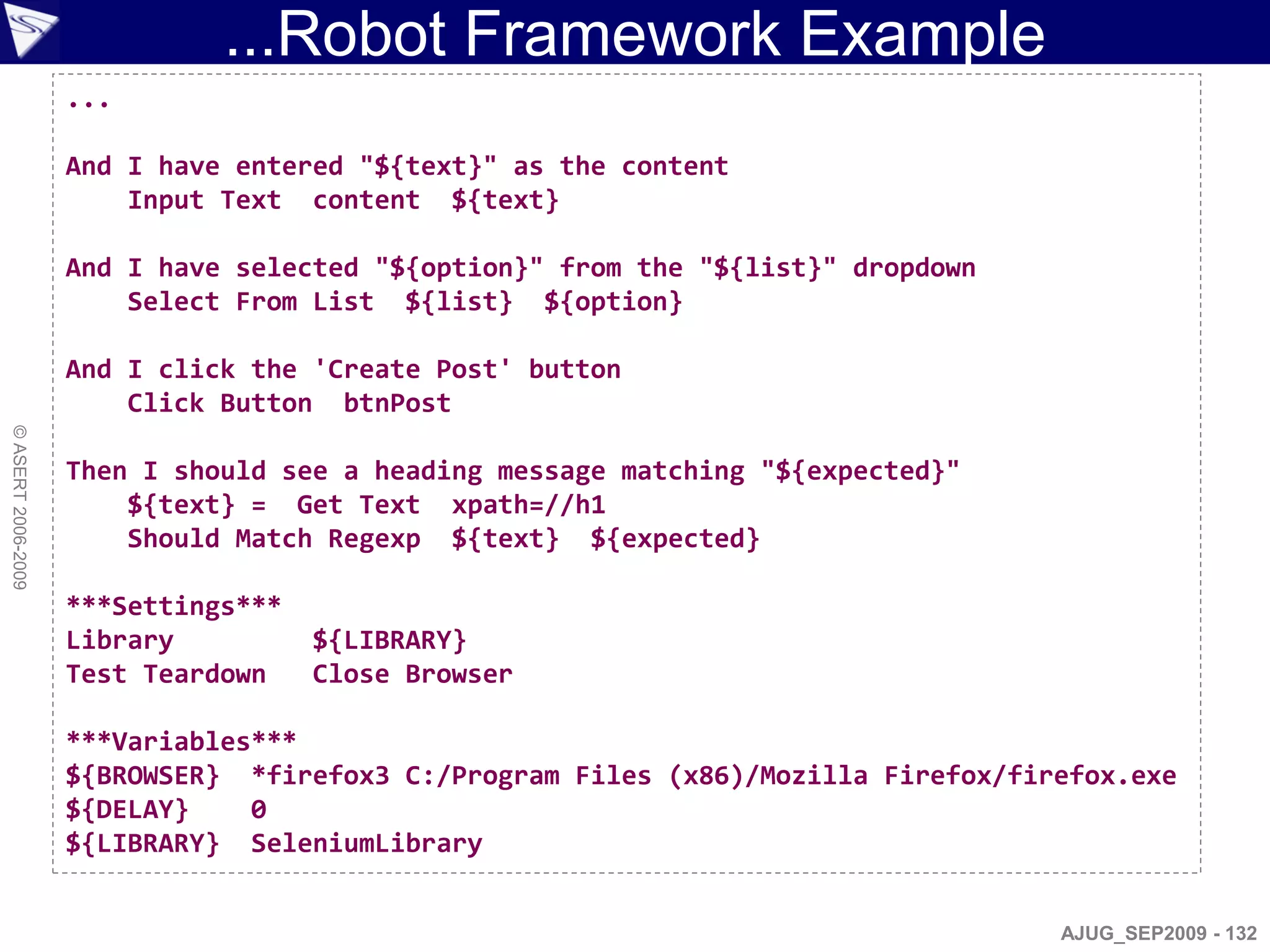 ...Robot Framework Example
                    ...

                    And I have entered "${text}" as the content
                        Input Text content ${text}

                    And I have selected "${option}" from the "${list}" dropdown
                        Select From List ${list} ${option}

                    And I click the 'Create Post' button
                        Click Button btnPost
© ASERT 2006-2009




                    Then I should see a heading message matching "${expected}"
                        ${text} = Get Text xpath=//h1
                        Should Match Regexp ${text} ${expected}

                    ***Settings***
                    Library          ${LIBRARY}
                    Test Teardown    Close Browser

                    ***Variables***
                    ${BROWSER} *firefox3 C:/Program Files (x86)/Mozilla Firefox/firefox.exe
                    ${DELAY}    0
                    ${LIBRARY} SeleniumLibrary


                                                                                   AJUG_SEP2009 - 132
 