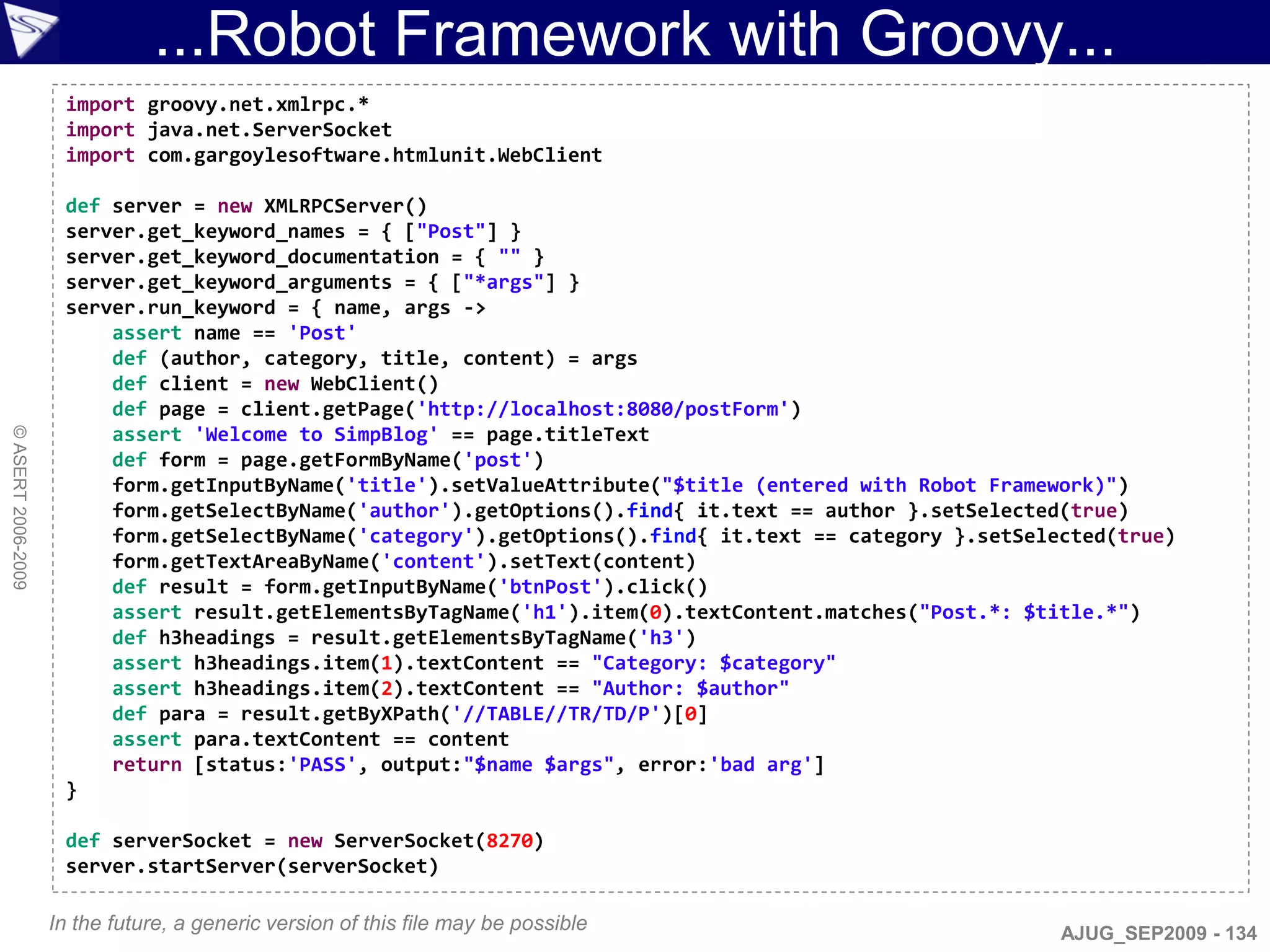 ...Robot Framework with Groovy...
                     import groovy.net.xmlrpc.*
                     import java.net.ServerSocket
                     import com.gargoylesoftware.htmlunit.WebClient

                     def server = new XMLRPCServer()
                     server.get_keyword_names = { ["Post"] }
                     server.get_keyword_documentation = { "" }
                     server.get_keyword_arguments = { ["*args"] }
                     server.run_keyword = { name, args ->
                         assert name == 'Post'
                         def (author, category, title, content) = args
                         def client = new WebClient()
                         def page = client.getPage('http://localhost:8080/postForm')
                         assert 'Welcome to SimpBlog' == page.titleText
© ASERT 2006-2009




                         def form = page.getFormByName('post')
                         form.getInputByName('title').setValueAttribute("$title (entered with Robot Framework)")
                         form.getSelectByName('author').getOptions().find{ it.text == author }.setSelected(true)
                         form.getSelectByName('category').getOptions().find{ it.text == category }.setSelected(true)
                         form.getTextAreaByName('content').setText(content)
                         def result = form.getInputByName('btnPost').click()
                         assert result.getElementsByTagName('h1').item(0).textContent.matches("Post.*: $title.*")
                         def h3headings = result.getElementsByTagName('h3')
                         assert h3headings.item(1).textContent == "Category: $category"
                         assert h3headings.item(2).textContent == "Author: $author"
                         def para = result.getByXPath('//TABLE//TR/TD/P')[0]
                         assert para.textContent == content
                         return [status:'PASS', output:"$name $args", error:'bad arg']
                     }

                     def serverSocket = new ServerSocket(8270)
                     server.startServer(serverSocket)

                    In the future, a generic version of this file may be possible                         AJUG_SEP2009 - 134
 