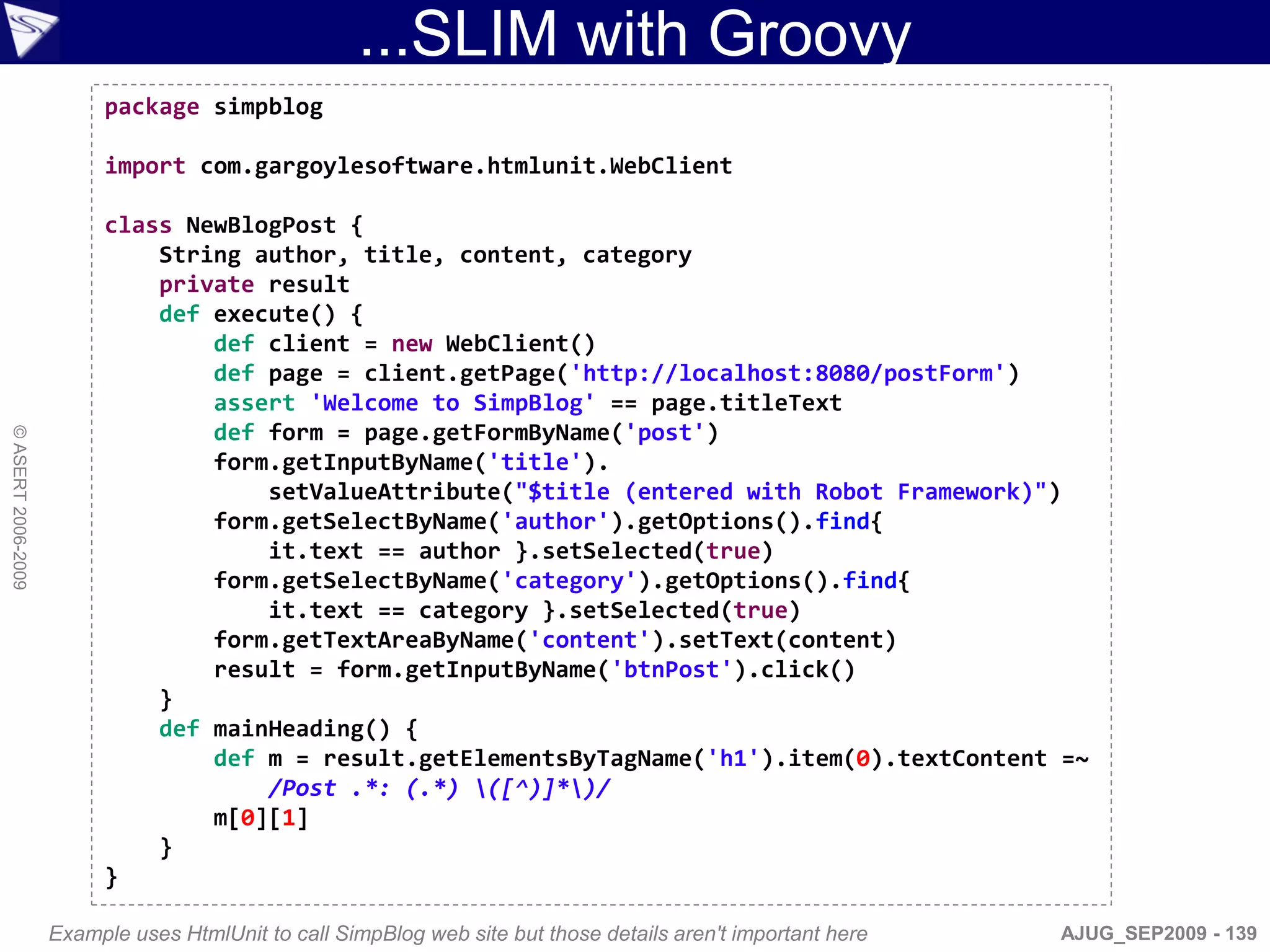 ...SLIM with Groovy
                         package simpblog

                         import com.gargoylesoftware.htmlunit.WebClient

                         class NewBlogPost {
                             String author, title, content, category
                             private result
                             def execute() {
                                 def client = new WebClient()
                                 def page = client.getPage('http://localhost:8080/postForm')
                                 assert 'Welcome to SimpBlog' == page.titleText
                                 def form = page.getFormByName('post')
© ASERT 2006-2009




                                 form.getInputByName('title').
                                     setValueAttribute("$title (entered with Robot Framework)")
                                 form.getSelectByName('author').getOptions().find{
                                     it.text == author }.setSelected(true)
                                 form.getSelectByName('category').getOptions().find{
                                     it.text == category }.setSelected(true)
                                 form.getTextAreaByName('content').setText(content)
                                 result = form.getInputByName('btnPost').click()
                             }
                             def mainHeading() {
                                 def m = result.getElementsByTagName('h1').item(0).textContent =~
                                     /Post .*: (.*) ([^)]*)/
                                 m[0][1]
                             }
                         }

                    Example uses HtmlUnit to call SimpBlog web site but those details aren't important here   AJUG_SEP2009 - 139
 