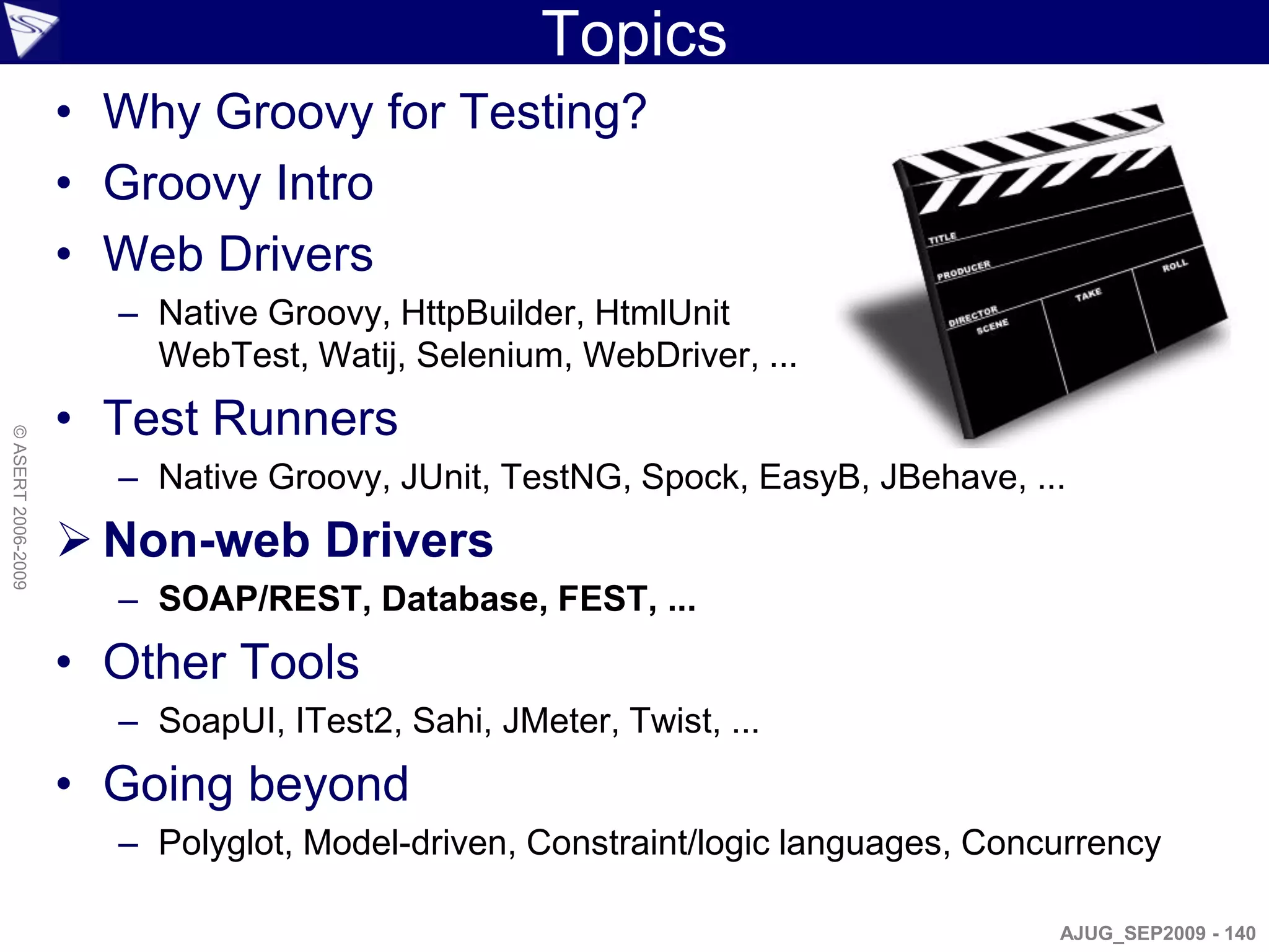 Topics
                    • Why Groovy for Testing?
                    • Groovy Intro
                    • Web Drivers
                      – Native Groovy, HttpBuilder, HtmlUnit
                        WebTest, Watij, Selenium, WebDriver, ...
                    • Test Runners
© ASERT 2006-2009




                      – Native Groovy, JUnit, TestNG, Spock, EasyB, JBehave, ...
                     Non-web Drivers
                      – SOAP/REST, Database, FEST, ...
                    • Other Tools
                      – SoapUI, ITest2, Sahi, JMeter, Twist, ...
                    • Going beyond
                      – Polyglot, Model-driven, Constraint/logic languages, Concurrency

                                                                                AJUG_SEP2009 - 140
 