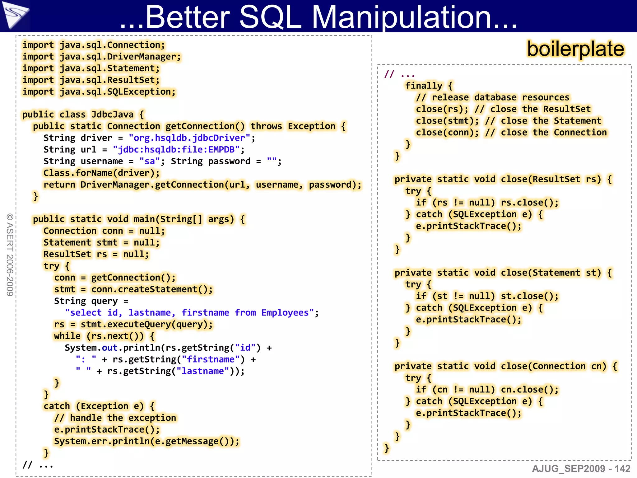 ...Better SQL Manipulation...
                    import
                    import
                             java.sql.Connection;
                             java.sql.DriverManager;                                                               boilerplate
                    import   java.sql.Statement;
                                                                                       // ...
                    import   java.sql.ResultSet;
                                                                                           finally {
                    import   java.sql.SQLException;
                                                                                             // release database resources
                                                                                             close(rs); // close the ResultSet
                    public class JdbcJava {
                                                                                             close(stmt); // close the Statement
                      public static Connection getConnection() throws Exception {
                                                                                             close(conn); // close the Connection
                        String driver = "org.hsqldb.jdbcDriver";
                                                                                           }
                        String url = "jdbc:hsqldb:file:EMPDB";
                                                                                         }
                        String username = "sa"; String password = "";
                        Class.forName(driver);
                                                                                           private static void close(ResultSet rs) {
                        return DriverManager.getConnection(url, username, password);
                                                                                             try {
                      }
                                                                                               if (rs != null) rs.close();
                                                                                             } catch (SQLException e) {
© ASERT 2006-2009




                      public static void main(String[] args) {
                        Connection conn = null;                                                e.printStackTrace();
                        Statement stmt = null;                                               }
                        ResultSet rs = null;                                               }
                        try {
                          conn = getConnection();                                          private static void close(Statement st) {
                          stmt = conn.createStatement();                                     try {
                                                                                               if (st != null) st.close();
                          String query =
                                                                                             } catch (SQLException e) {
                            "select id, lastname, firstname from Employees";
                          rs = stmt.executeQuery(query);                                       e.printStackTrace();
                                                                                             }
                          while (rs.next()) {
                            System.out.println(rs.getString("id") +                        }
                              ": " + rs.getString("firstname") +
                              " " + rs.getString("lastname"));                             private static void close(Connection cn) {
                                                                                             try {
                          }
                                                                                               if (cn != null) cn.close();
                        }
                        catch (Exception e) {                                                } catch (SQLException e) {
                          // handle the exception                                              e.printStackTrace();
                          e.printStackTrace();                                               }
                          System.err.println(e.getMessage());                              }
                        }                                                              }
                    // ...                                                                                          AJUG_SEP2009 - 142
 