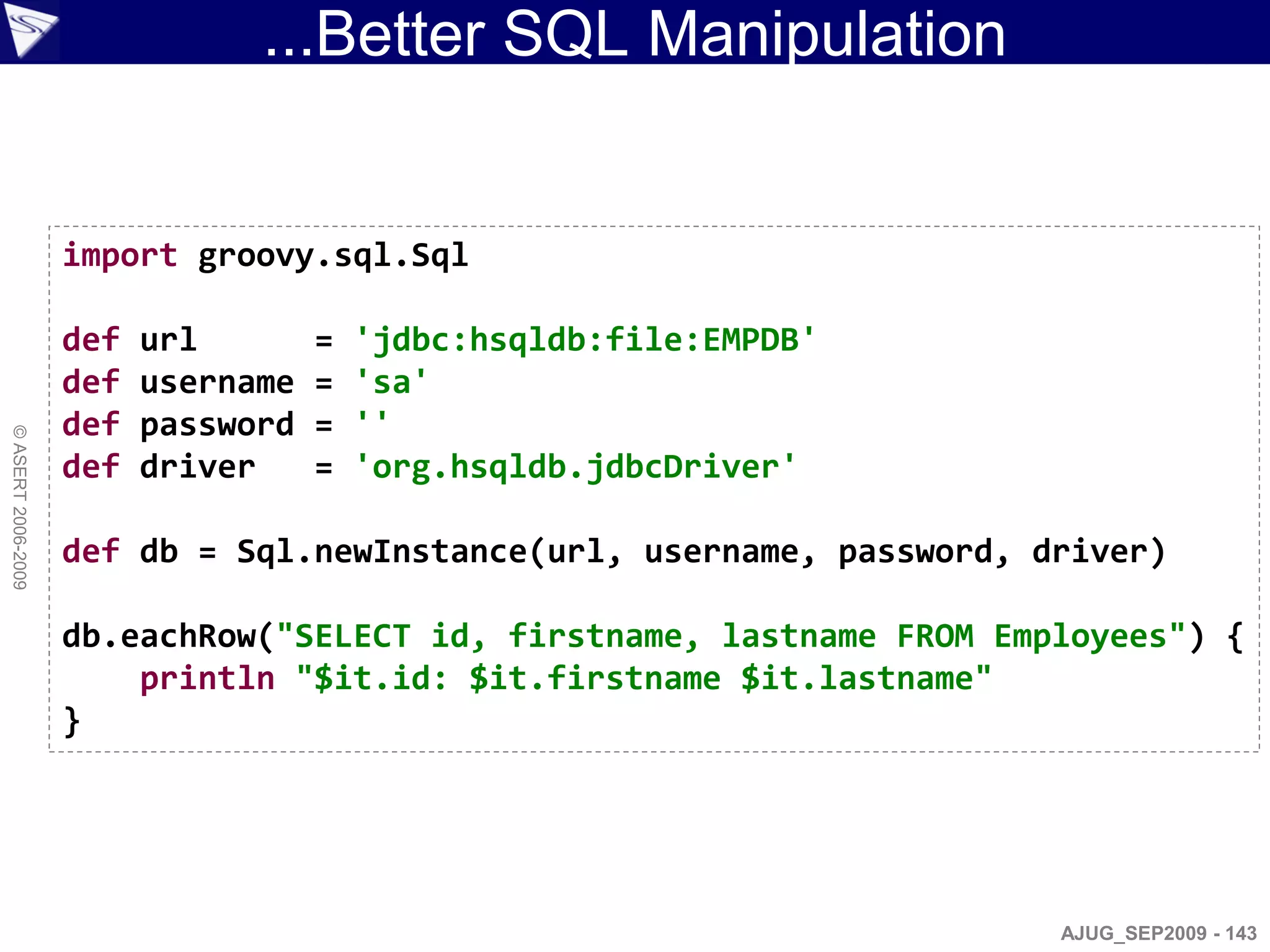 ...Better SQL Manipulation


                    import groovy.sql.Sql

                    def   url        =   'jdbc:hsqldb:file:EMPDB'
                    def   username   =   'sa'
                    def   password   =   ''
© ASERT 2006-2009




                    def   driver     =   'org.hsqldb.jdbcDriver'

                    def db = Sql.newInstance(url, username, password, driver)

                    db.eachRow("SELECT id, firstname, lastname FROM Employees") {
                        println "$it.id: $it.firstname $it.lastname"
                    }




                                                                       AJUG_SEP2009 - 143
 