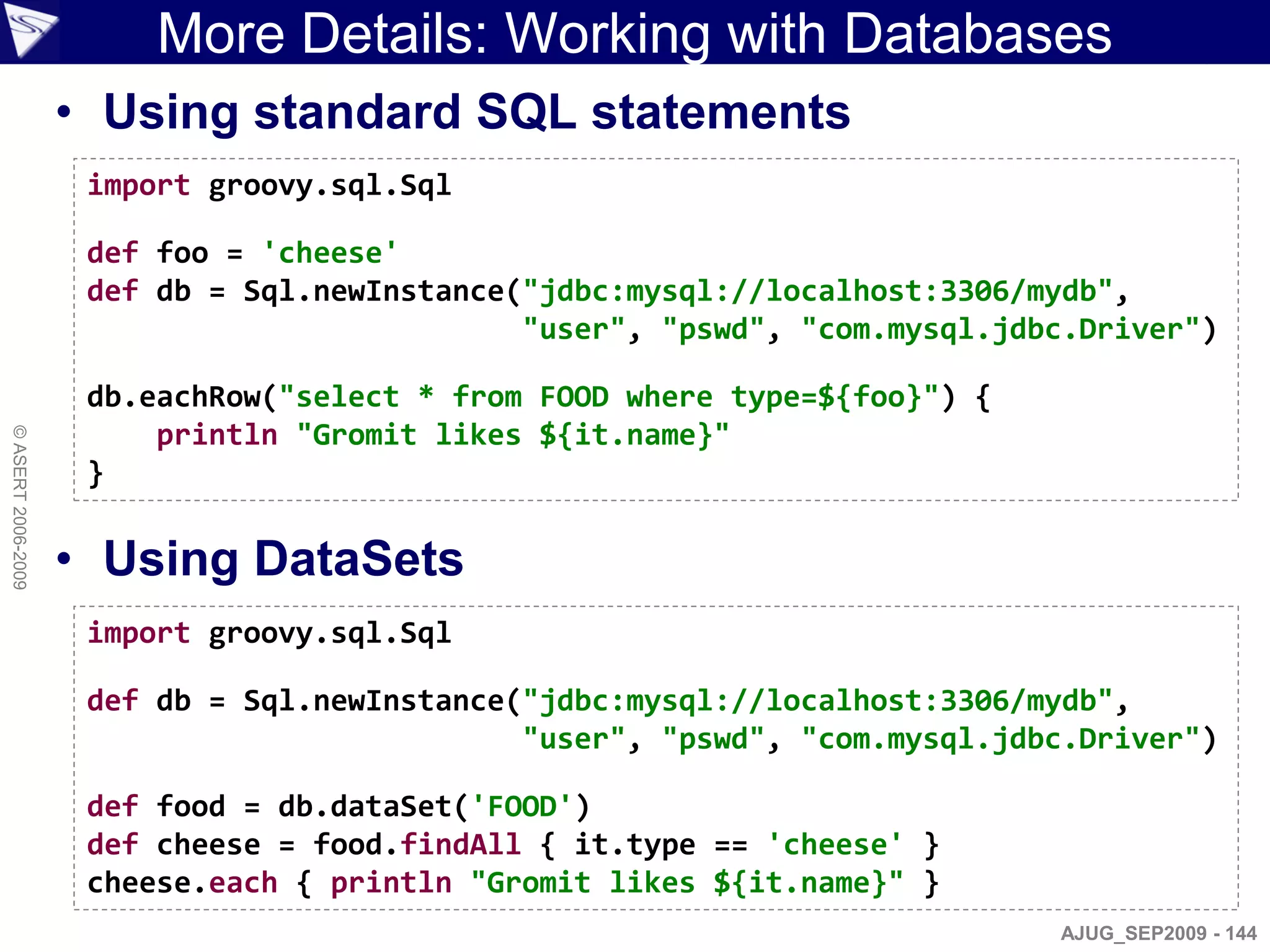 More Details: Working with Databases
                    • Using standard SQL statements
                     import groovy.sql.Sql

                     def foo = 'cheese'
                     def db = Sql.newInstance("jdbc:mysql://localhost:3306/mydb",
                                              "user", "pswd", "com.mysql.jdbc.Driver")

                     db.eachRow("select * from FOOD where type=${foo}") {
                         println "Gromit likes ${it.name}"
© ASERT 2006-2009




                     }

                    • Using DataSets
                     import groovy.sql.Sql

                     def db = Sql.newInstance("jdbc:mysql://localhost:3306/mydb",
                                              "user", "pswd", "com.mysql.jdbc.Driver")

                     def food = db.dataSet('FOOD')
                     def cheese = food.findAll { it.type == 'cheese' }
                     cheese.each { println "Gromit likes ${it.name}" }
                                                                            AJUG_SEP2009 - 144
 