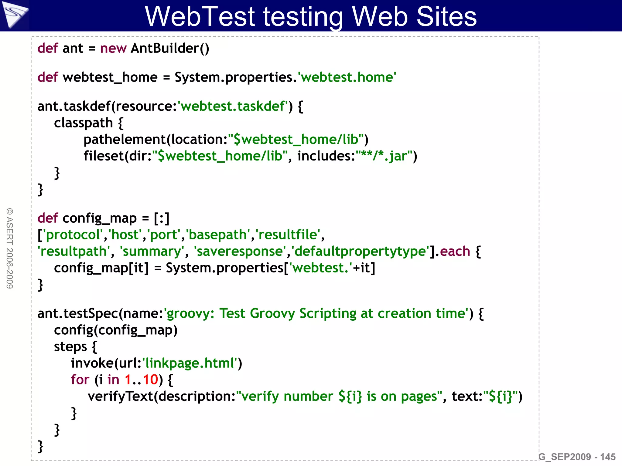 WebTest testing Web Sites
                    def ant = new AntBuilder()

                    def webtest_home = System.properties.'webtest.home'

                    ant.taskdef(resource:'webtest.taskdef') {
                      classpath {
                           pathelement(location:"$webtest_home/lib")
                           fileset(dir:"$webtest_home/lib", includes:"**/*.jar")
                      }
                    }
© ASERT 2006-2009




                    def config_map = [:]
                    ['protocol','host','port','basepath','resultfile',
                    'resultpath', 'summary', 'saveresponse','defaultpropertytype'].each {
                       config_map[it] = System.properties['webtest.'+it]
                    }

                    ant.testSpec(name:'groovy: Test Groovy Scripting at creation time') {
                      config(config_map)
                      steps {
                         invoke(url:'linkpage.html')
                         for (i in 1..10) {
                            verifyText(description:"verify number ${i} is on pages", text:"${i}")
                         }
                      }
                    }
                                                                                                AJUG_SEP2009 - 145
 