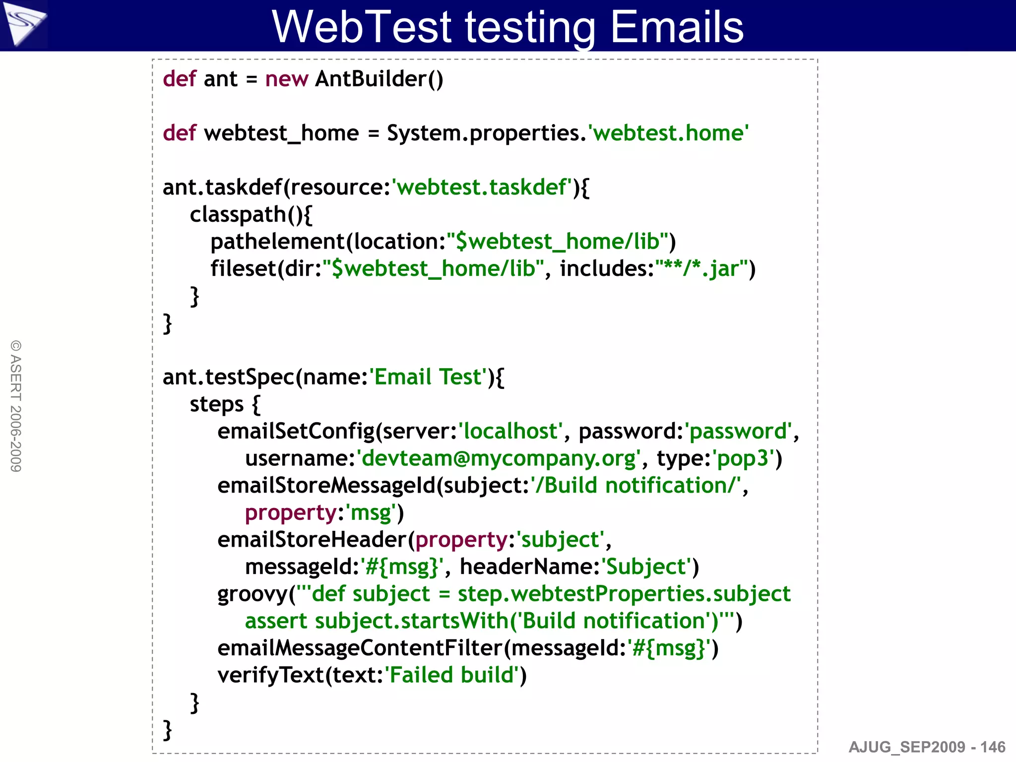 WebTest testing Emails
                    def ant = new AntBuilder()

                    def webtest_home = System.properties.'webtest.home'

                    ant.taskdef(resource:'webtest.taskdef'){
                      classpath(){
                         pathelement(location:"$webtest_home/lib")
                         fileset(dir:"$webtest_home/lib", includes:"**/*.jar")
                      }
                    }
© ASERT 2006-2009




                    ant.testSpec(name:'Email Test'){
                      steps {
                         emailSetConfig(server:'localhost', password:'password',
                            username:'devteam@mycompany.org', type:'pop3')
                         emailStoreMessageId(subject:'/Build notification/',
                            property:'msg')
                         emailStoreHeader(property:'subject',
                            messageId:'#{msg}', headerName:'Subject')
                         groovy('''def subject = step.webtestProperties.subject
                            assert subject.startsWith('Build notification')''')
                         emailMessageContentFilter(messageId:'#{msg}')
                         verifyText(text:'Failed build')
                      }
                    }
                                                                                   AJUG_SEP2009 - 146
 