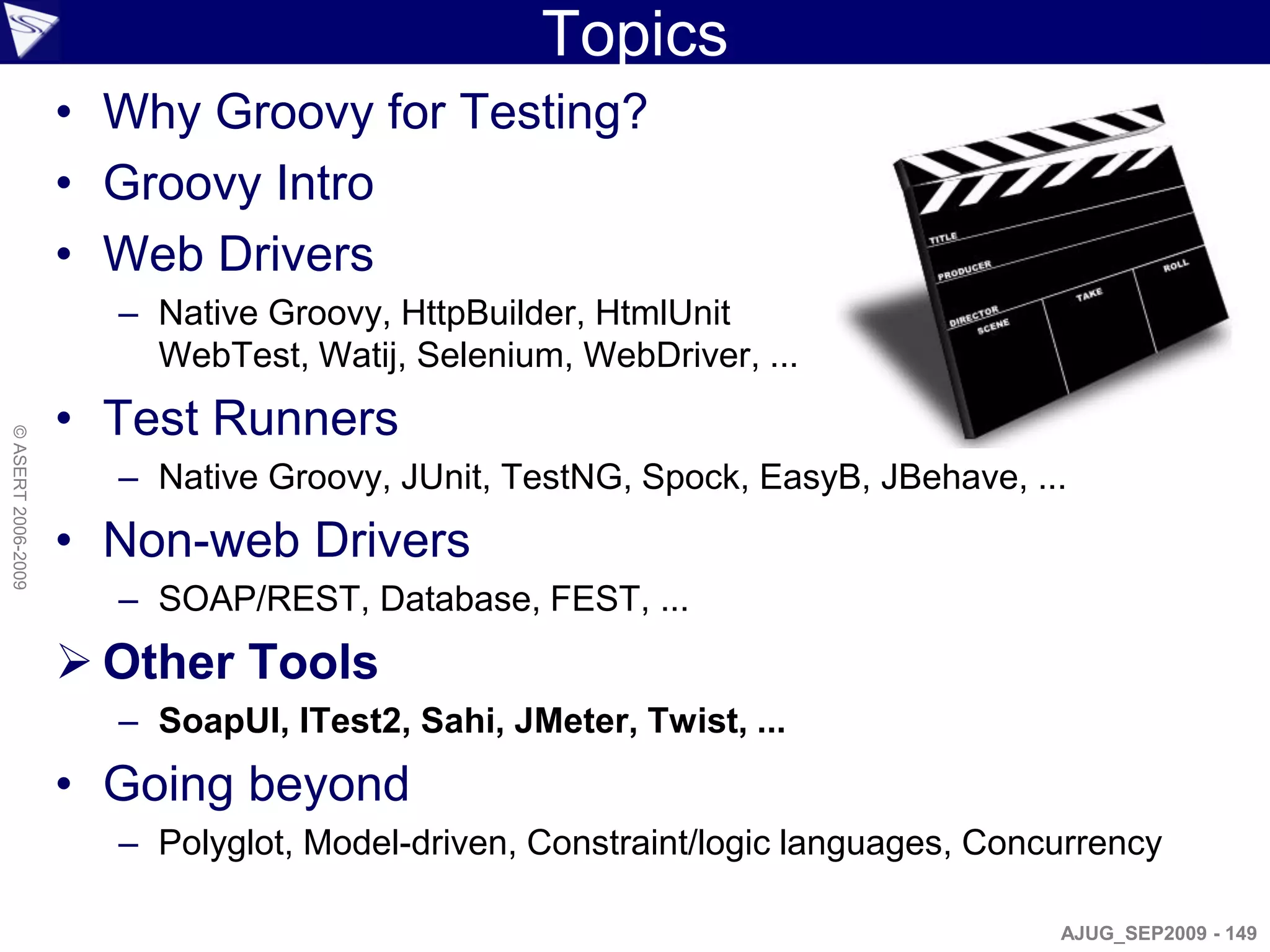 Topics
                    • Why Groovy for Testing?
                    • Groovy Intro
                    • Web Drivers
                      – Native Groovy, HttpBuilder, HtmlUnit
                        WebTest, Watij, Selenium, WebDriver, ...
                    • Test Runners
© ASERT 2006-2009




                      – Native Groovy, JUnit, TestNG, Spock, EasyB, JBehave, ...
                    • Non-web Drivers
                      – SOAP/REST, Database, FEST, ...
                     Other Tools
                      – SoapUI, ITest2, Sahi, JMeter, Twist, ...
                    • Going beyond
                      – Polyglot, Model-driven, Constraint/logic languages, Concurrency

                                                                                AJUG_SEP2009 - 149
 