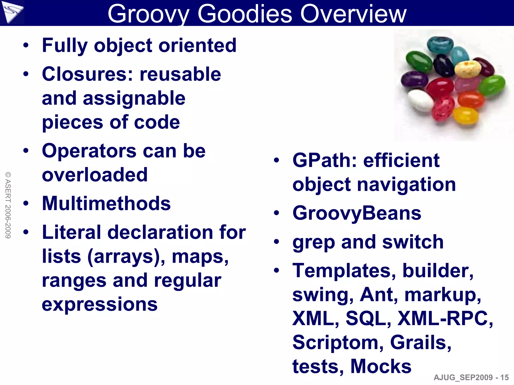 Groovy Goodies Overview
                    • Fully object oriented
                    • Closures: reusable
                      and assignable
                      pieces of code
                    • Operators can be          • GPath: efficient
                      overloaded
© ASERT 2006-2009




                                                  object navigation
                    • Multimethods              • GroovyBeans
                    • Literal declaration for   • grep and switch
                      lists (arrays), maps,
                      ranges and regular        • Templates, builder,
                      expressions                 swing, Ant, markup,
                                                  XML, SQL, XML-RPC,
                                                  Scriptom, Grails,
                                                  tests, Mocks AJUG_SEP2009 - 15
 