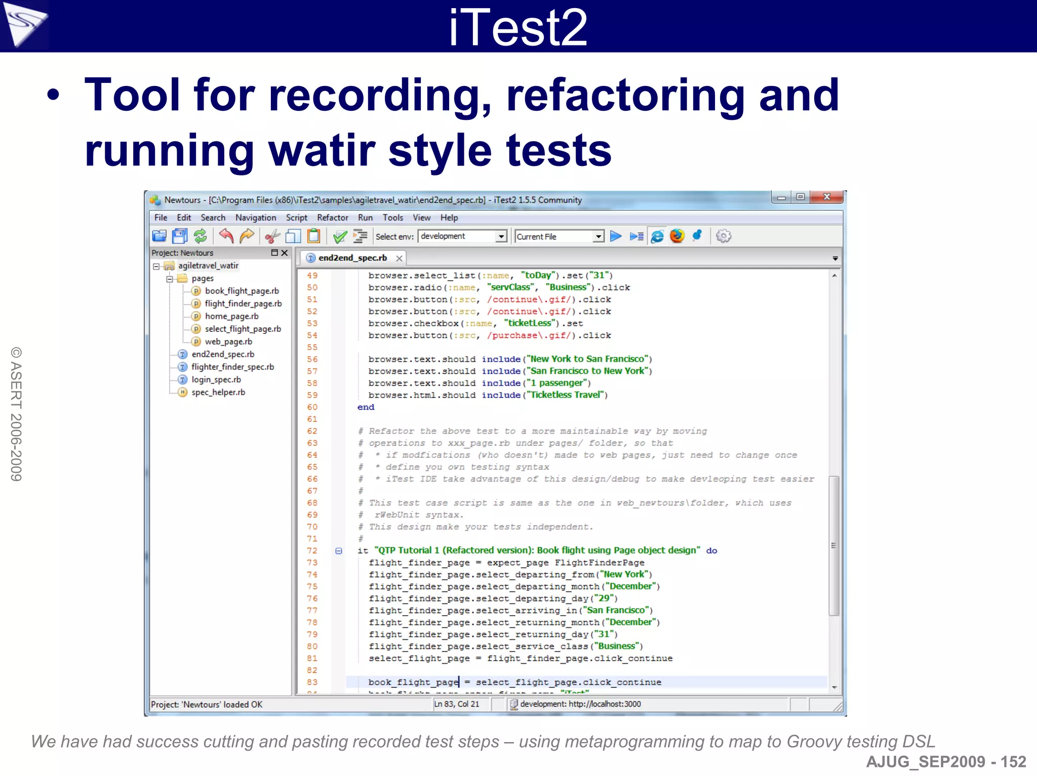 iTest2
                     • Tool for recording, refactoring and
                       running watir style tests
© ASERT 2006-2009




                    We have had success cutting and pasting recorded test steps – using metaprogramming to map to Groovy testing DSL
                                                                                                                           AJUG_SEP2009 - 152
 
