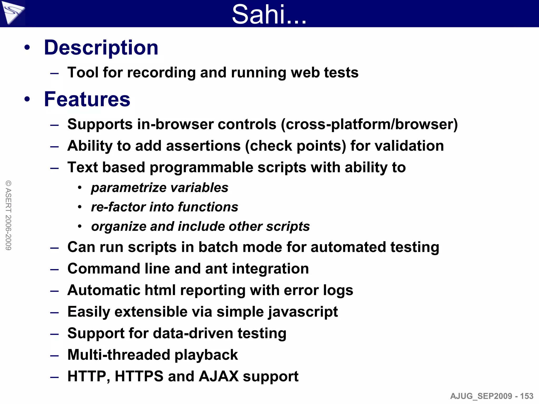 Sahi...
                    • Description
                      – Tool for recording and running web tests
                    • Features
                      – Supports in-browser controls (cross-platform/browser)
                      – Ability to add assertions (check points) for validation
                      – Text based programmable scripts with ability to
                           • parametrize variables
© ASERT 2006-2009




                           • re-factor into functions
                           • organize and include other scripts
                      –   Can run scripts in batch mode for automated testing
                      –   Command line and ant integration
                      –   Automatic html reporting with error logs
                      –   Easily extensible via simple javascript
                      –   Support for data-driven testing
                      –   Multi-threaded playback
                      –   HTTP, HTTPS and AJAX support
                                                                                AJUG_SEP2009 - 153
 