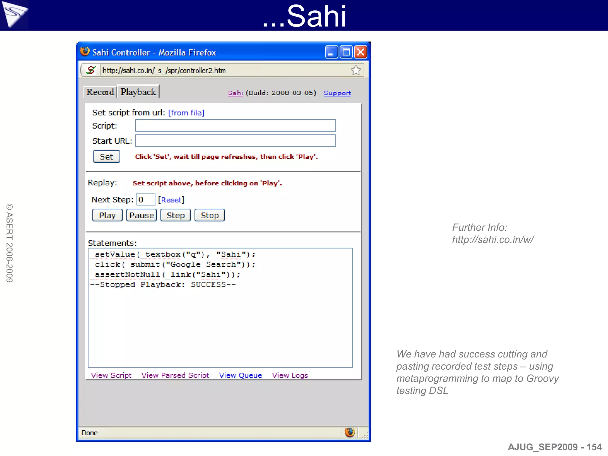 ...Sahi
© ASERT 2006-2009




                                          Further Info:
                                          http://sahi.co.in/w/




                              We have had success cutting and
                              pasting recorded test steps – using
                              metaprogramming to map to Groovy
                              testing DSL




                                                       AJUG_SEP2009 - 154
 
