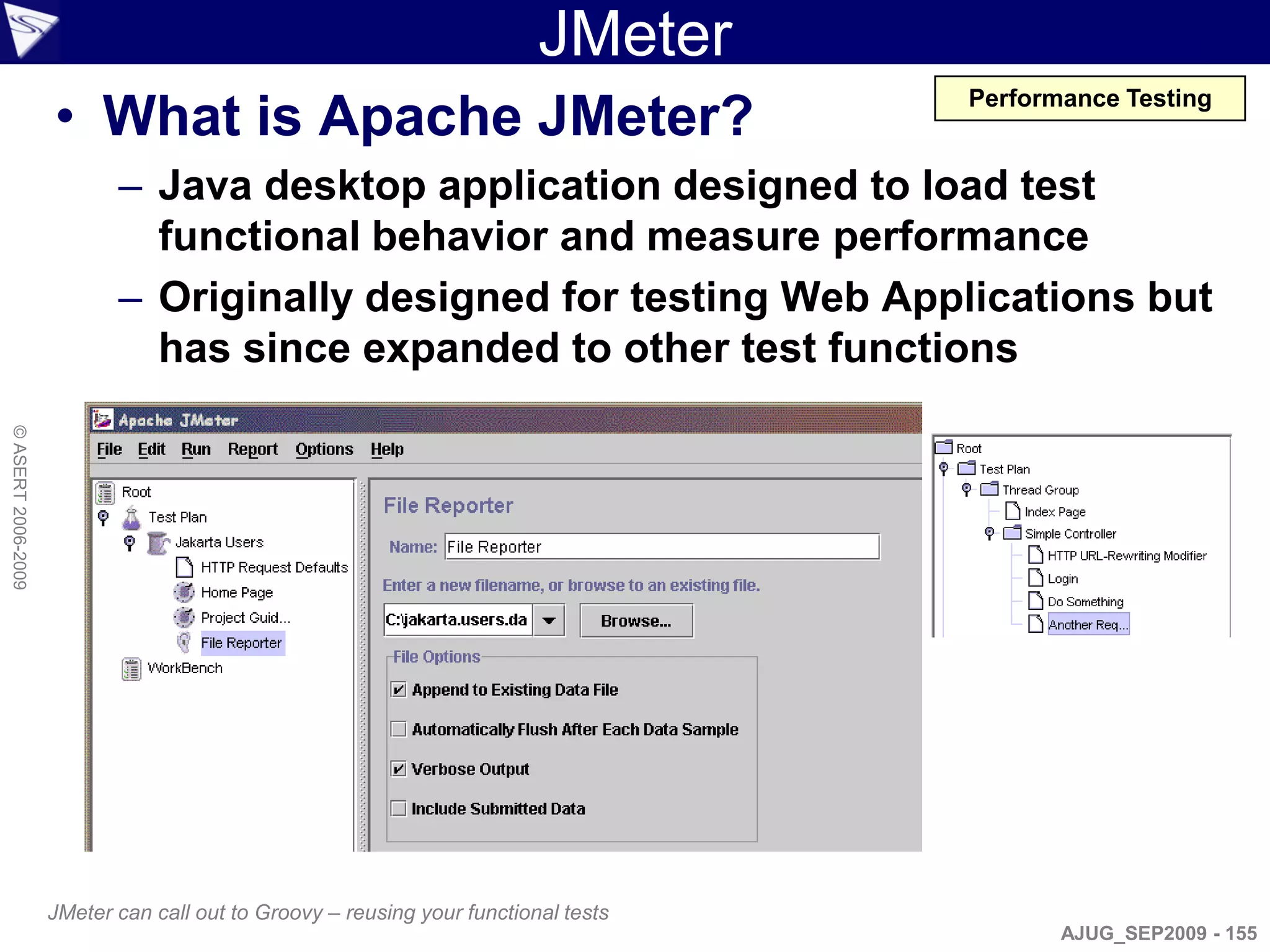 JMeter
                    • What is Apache JMeter?
                                                                                    Performance Testing


                           – Java desktop application designed to load test
                             functional behavior and measure performance
                           – Originally designed for testing Web Applications but
                             has since expanded to other test functions
© ASERT 2006-2009




                    JMeter can call out to Groovy – reusing your functional tests
                                                                                           AJUG_SEP2009 - 155
 